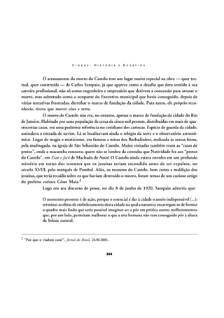 C I D A D E :

H I S T Ó R I A

E

D E S A F I O S

O arrasamento do morro do Castelo tem um lugar muito especial na obra — quer textual, quer construída — de Carlos Sampaio, já que aparece como o desafio que dera sentido à sua
carreira profissional, não só como engenheiro e empresário que detivera a concessão para arrasar o
morro, mas sobretudo como o ocupante do Executivo municipal que havia conseguido, depois de
várias tentativas frustradas, derrubar o marco de fundação da cidade. Para tanto, ele próprio reconhecia, tivera que mover céus e terra.
O morro do Castelo não era, no entanto, apenas o marco de fundação da cidade do Rio
de Janeiro. Habitado por uma população de cerca de cinco mil pessoas, distribuídas em mais de quatrocentas casas, era uma poderosa referência no cotidiano dos cariocas. Espécie de guarda da cidade,
assinalava a entrada de navios. Lá se localizavam ainda o relógio da torre e o observatório astronômico. Lugar de magia e misticismo, era famosa a missa dos Barbadinhos, realizada às sextas-feiras,
pela madrugada, na igreja de São Sebastião do Castelo. Muito visitadas também eram as “casas de
pretos”, onde a macumba ressoava; quem não se lembra da consulta que Natividade fez aos “pretos
do Castelo”, em Esaú e Jacó de Machado de Assis? O Castelo ainda estava envolto em um profundo
mistério em torno dos tesouros que os jesuítas teriam escondido antes de ser expulsos, no
século XVIII, pelo marquês de Pombal. Aliás, os tesouros do Castelo, bem como a maldição dos
jesuítas, que teria recaído sobre os que haviam destruído o morro, foram temas de um curioso artigo
do prefeito carioca César Maia.2
Logo em seu discurso de posse, no dia 8 de junho de 1920, Sampaio advertia que:
O momento presente é de ação, porque o essencial é dar à cidade o asseio indispensável (...);
terminar as obras de embelezamento desta cidade na qual a natureza encarregou-se de formar
o quadro mais lindo que seria possível imaginar-se; e pôr em prática outros melhoramentos
que, por um lado, permitam melhorar o que a arte humana não tem conseguido pôr à altura
da beleza natural.

2

“Por que o viaduto caiu?”, Jornal do Brasil, 24/8/2001.

204

 