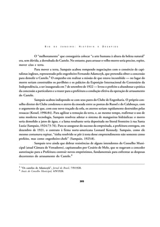 R I O

D E

J A N E I R O :

H I S T Ó R I A

E

D E S A F I O S

O “melhoramento” que conseguiria colocar “a arte humana à altura da beleza natural”
era, sem dúvida, a derrubada do Castelo. No entanto, para arrasar o velho morro seria preciso, repito,
mover céus e terra.
Para mover a terra, Sampaio acabou rompendo negociações com o consórcio de capitalistas ingleses, representado pelo engenheiro Fernando Adamczyk, que pretendia obter a concessão
para demolir o Castelo.3 O empenho em realizar a missão de que estava incumbido — no lugar do
morro seriam construídos os pavilhões e os palácios da Exposição Internacional do Centenário da
Independência, a ser inaugurada em 7 de setembro de 1922 — levou o prefeito a abandonar a prática
da concessão a particulares e a trazer para a prefeitura a condução efetiva da operação de arrasamento
do Castelo.
Sampaio acabou indispondo-se com seus pares do Clube de Engenharia. O próprio conselho diretor do Clube condenou o aterro da enseada entre as pontas do Russel e do Calabouço, com
o argumento de que, com esse novo traçado da orla, os aterros seriam rapidamente destruídos pelas
ressacas (Kessel, 1996:84). Para agilizar a remoção da terra, e, ao mesmo tempo, reafirmar o uso de
uma moderna tecnologia, Sampaio resolveu adotar o sistema de mangueiras hidráulicas: o morro
seria demolido a jatos de água, e a lama resultante seria depositada no litoral fronteiro à rua Santa
Luzia (Sampaio, 1924:73-76). Para se assegurar do sucesso da empreitada, a prefeitura entregou, em
dezembro de 1921, o contrato à firma norte-americana Leonard Kennedy. Sampaio, como ele
mesmo costumava repisar, “tinha resolvido se pôr à testa desse empreendimento não somente como
prefeito, mas como engenheiro-chefe” (Sampaio, 1925:8).
Sampaio teve ainda que dobrar resistências de alguns intendentes do Conselho Municipal (atual Câmara de Vereadores), capitaneados por Cesário de Melo, que se negavam a conceder
autorização para a Prefeitura contrair novos empréstimos, fundamentais para enfrentar as despesas
decorrentes do arrasamento do Castelo.4
3
4

“Os castelos de Adamczyk”, Jornal do Brasil, 7/9/1920.
Anais do Conselho Municipal, 4/9/1920.

205

 