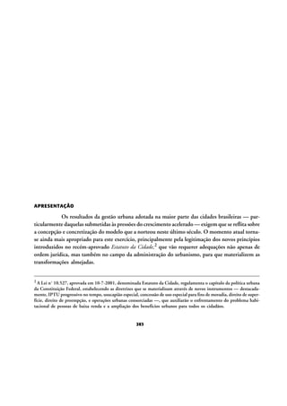 APRESENTAÇÃO

Os resultados da gestão urbana adotada na maior parte das cidades brasileiras — particularmente daquelas submetidas às pressões do crescimento acelerado — exigem que se reflita sobre
a concepção e concretização do modelo que a norteou neste último século. O momento atual tornase ainda mais apropriado para este exercício, principalmente pela legitimação dos novos princípios
introduzidos no recém-aprovado Estatuto da Cidade,2 que vão requerer adequações não apenas de
ordem jurídica, mas também no campo da administração do urbanismo, para que materializem as
transformações almejadas.
2 A Lei nº 10.527, aprovada

em 10-7-2001, denominada Estatuto da Cidade, regulamenta o capítulo da política urbana
da Constituição Federal, estabelecendo as diretrizes que se materializam através de novos instrumentos — destacadamente, IPTU progressivo no tempo, usucapião especial, concessão de uso especial para fins de moradia, direito de superfície, direito de preempção, e operações urbanas consorciadas —, que auxiliarão o enfrentamento do problema habitacional de pessoas de baixa renda e a ampliação dos benefícios urbanos para todos os cidadãos.

283

 