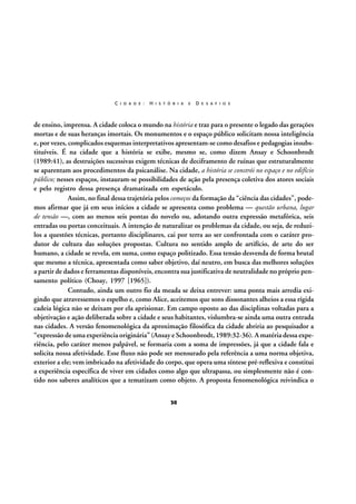 C I D A D E :

H I S T Ó R I A

E

D E S A F I O S

de ensino, imprensa. A cidade coloca o mundo na história e traz para o presente o legado das gerações
mortas e de suas heranças imortais. Os monumentos e o espaço público solicitam nossa inteligência
e, por vezes, complicados esquemas interpretativos apresentam-se como desafios e pedagogias insubstituíveis. É na cidade que a história se exibe, mesmo se, como dizem Ansay e Schoonbrodt
(1989:41), as destruições sucessivas exigem técnicas de deciframento de ruínas que estruturalmente
se aparentam aos procedimentos da psicanálise. Na cidade, a história se constrói no espaço e no edifício
público; nesses espaços, instauram-se possibilidades de ação pela presença coletiva dos atores sociais
e pelo registro dessa presença dramatizada em espetáculo.
Assim, no final dessa trajetória pelos começos da formação da “ciência das cidades”, podemos afirmar que já em seus inícios a cidade se apresenta como problema — questão urbana, lugar
de tensão —, com ao menos seis pontas do novelo ou, adotando outra expressão metafórica, seis
entradas ou portas conceituais. A intenção de naturalizar os problemas da cidade, ou seja, de reduzilos a questões técnicas, portanto disciplinares, cai por terra ao ser confrontada com o caráter produtor de cultura das soluções propostas. Cultura no sentido amplo de artifício, de arte do ser
humano, a cidade se revela, em suma, como espaço politizado. Essa tensão desvenda de forma brutal
que mesmo a técnica, apresentada como saber objetivo, daí neutro, em busca das melhores soluções
a partir de dados e ferramentas disponíveis, encontra sua justificativa de neutralidade no próprio pensamento político (Choay, 1997 [1965]).
Contudo, ainda um outro fio da meada se deixa entrever: uma ponta mais arredia exigindo que atravessemos o espelho e, como Alice, aceitemos que sons dissonantes alheios a essa rígida
cadeia lógica não se deixam por ela aprisionar. Em campo oposto ao das disciplinas voltadas para a
objetivação e ação deliberada sobre a cidade e seus habitantes, vislumbra-se ainda uma outra entrada
nas cidades. A versão fenomenológica da aproximação filosófica da cidade abriria ao pesquisador a
“expressão de uma experiência originária” (Ansay e Schoonbrodt, 1989:32-36). A matéria dessa experiência, pelo caráter menos palpável, se formaria com a soma de impressões, já que a cidade fala e
solicita nossa afetividade. Esse fluxo não pode ser mensurado pela referência a uma norma objetiva,
exterior a ele; vem imbricado na afetividade do corpo, que opera uma síntese pré-reflexiva e constitui
a experiência específica de viver em cidades como algo que ultrapassa, ou simplesmente não é contido nos saberes analíticos que a tematizam como objeto. A proposta fenomenológica reivindica o
30

 