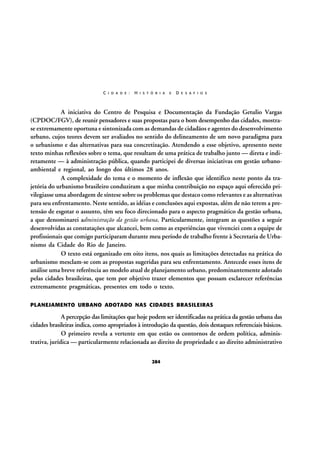 C I D A D E :

H I S T Ó R I A

E

D E S A F I O S

A iniciativa do Centro de Pesquisa e Documentação da Fundação Getulio Vargas
(CPDOC/FGV), de reunir pensadores e suas propostas para o bom desempenho das cidades, mostrase extremamente oportuna e sintonizada com as demandas de cidadãos e agentes do desenvolvimento
urbano, cujos teores devem ser avaliados no sentido do delineamento de um novo paradigma para
o urbanismo e das alternativas para sua concretização. Atendendo a esse objetivo, apresento neste
texto minhas reflexões sobre o tema, que resultam de uma prática de trabalho junto — direta e indiretamente — à administração pública, quando participei de diversas iniciativas em gestão urbanoambiental e regional, ao longo dos últimos 28 anos.
A complexidade do tema e o momento de inflexão que identifico neste ponto da trajetória do urbanismo brasileiro conduziram a que minha contribuição no espaço aqui oferecido privilegiasse uma abordagem de síntese sobre os problemas que destaco como relevantes e as alternativas
para seu enfrentamento. Neste sentido, as idéias e conclusões aqui expostas, além de não terem a pretensão de esgotar o assunto, têm seu foco direcionado para o aspecto pragmático da gestão urbana,
a que denominarei administração da gestão urbana. Particularmente, integram as questões a seguir
desenvolvidas as constatações que alcancei, bem como as experiências que vivenciei com a equipe de
profissionais que comigo participaram durante meu período de trabalho frente à Secretaria de Urbanismo da Cidade do Rio de Janeiro.
O texto está organizado em oito itens, nos quais as limitações detectadas na prática do
urbanismo mesclam-se com as propostas sugeridas para seu enfrentamento. Antecede esses itens de
análise uma breve referência ao modelo atual de planejamento urbano, predominantemente adotado
pelas cidades brasileiras, que tem por objetivo trazer elementos que possam esclarecer referências
extremamente pragmáticas, presentes em todo o texto.
PLANEJAMENTO URBANO ADOTADO NAS CIDADES BRASILEIRAS

A percepção das limitações que hoje podem ser identificadas na prática da gestão urbana das
cidades brasileiras indica, como apropriados à introdução da questão, dois destaques referenciais básicos.
O primeiro revela a vertente em que estão os contornos de ordem política, administrativa, jurídica — particularmente relacionada ao direito de propriedade e ao direito administrativo
284

 
