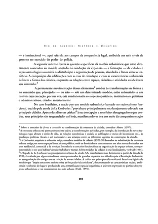 R I O

D E

J A N E I R O :

H I S T Ó R I A

E

D E S A F I O S

— e institucional —, aqui referida aos campos da competência legal, atribuída aos três níveis de
governo no exercício do poder de polícia.
A segunda vertente revela as questões específicas da matéria urbanística, que estão diretamente associadas ao modelo adotado na condução da expansão — e formação — de cidades e
expressam a lógica assumida na distribuição e organização de pessoas, atividades e fluxos sobre o território. A composição das edificações com as vias de circulação e com as características ambientais
definem a forma das cidades, enquanto as relações entre espaço, cidadãos e atividades estabelecem
seu conteúdo.3
A permanente movimentação desses elementos4 conduz às transformações na forma e
no conteúdo que, planejados — ou não — sob um determinado modelo, estão submetidos a um
controle cuja execução, por sua vez, está condicionada aos aspectos jurídicos, institucionais, políticos
e administrativos, citados anteriormente
No caso brasileiro, a opção por um modelo urbanístico baseado no racionalismo funcional, trazido pela escola de Le Corbusier,5 prevaleceu principalmente no planejamento adotado nas
principais cidades. Apesar das diversas críticas6 à sua concepção e aos efeitos desagregadores que produz, seus princípios são resguardados até hoje, manifestando-se ora por meio da compartimentação
3

Sobre o conceito de forma e conteúdo na conformação da estrutura da cidade, consultar Abreu (1997).

4 A estrutura urbana está permanentemente sujeita a transformações advindas, por exemplo, da introdução de novas tec-

nologias (que afetam o estilo de vida, as relações econômicas e sociais, as edificações e meios de locomoção etc.), às
mudanças políticas (locais e até nacionais) e aos arranjos entre os diferentes agentes da construção da cidade.
5 Le Corbusier, arquiteto e urbanista suíço, concebeu modelos de cidades (1920-70) baseados na substituição da estrutura
urbana antiga por novos espaços livres, de uso público, onde as densidades se concentravam em altas torres destinadas aos
usos residencial, comercial e de serviços. Introduziu o conceito funcionalista na organização do espaço urbano, compartimentando-o nos usos habitar/circular/trabalhar e recrear. Sobre modelos de cidades e seus idealizadores, ver Hall (1995).
6 O legado de Le Corbusier ao planejamento urbano do século XX, manifestado mais fortemente a partir da década de
1930, é avaliado por alguns estudiosos como provocador de grandes impactos nas cidades após a Revolução Industrial:
na reorganização das antigas ou na criação de novas cidades. A crítica aos princípios da escola está focada na rigidez do
modelo que “impõe uma nova ordem sobre as forças da vida cotidiana”, desconhecendo as características sociais, ambientais e culturais do lugar e produzindo uma estratificação espacial organizada e que tem expressão no partido dos projetos urbanísticos e no zoneamento do solo urbano (Hall, 1995).

285

 