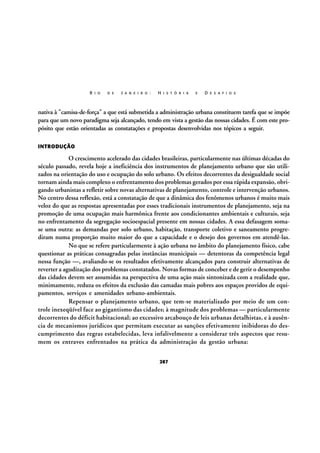 R I O

D E

J A N E I R O :

H I S T Ó R I A

E

D E S A F I O S

nativa à "camisa-de-força" a que está submetida a administração urbana constituem tarefa que se impõe
para que um novo paradigma seja alcançado, tendo em vista a gestão das nossas cidades. É com este propósito que estão orientadas as constatações e propostas desenvolvidas nos tópicos a seguir.
INTRODUÇÃO

O crescimento acelerado das cidades brasileiras, particularmente nas últimas décadas do
século passado, revela hoje a ineficiência dos instrumentos de planejamento urbano que são utilizados na orientação do uso e ocupação do solo urbano. Os efeitos decorrentes da desigualdade social
tornam ainda mais complexo o enfrentamento dos problemas gerados por essa rápida expansão, obrigando urbanistas a refletir sobre novas alternativas de planejamento, controle e intervenção urbanos.
No centro dessa reflexão, está a constatação de que a dinâmica dos fenômenos urbanos é muito mais
veloz do que as respostas apresentadas por esses tradicionais instrumentos de planejamento, seja na
promoção de uma ocupação mais harmônica frente aos condicionantes ambientais e culturais, seja
no enfrentamento da segregação socioespacial presente em nossas cidades. A essa defasagem somase uma outra: as demandas por solo urbano, habitação, transporte coletivo e saneamento progrediram numa proporção muito maior do que a capacidade e o desejo dos governos em atendê-las.
No que se refere particularmente à ação urbana no âmbito do planejamento físico, cabe
questionar as práticas consagradas pelas instâncias municipais — detentoras da competência legal
nessa função —, avaliando-se os resultados efetivamente alcançados para construir alternativas de
reverter a agudização dos problemas constatados. Novas formas de conceber e de gerir o desempenho
das cidades devem ser assumidas na perspectiva de uma ação mais sintonizada com a realidade que,
minimamente, reduza os efeitos da exclusão das camadas mais pobres aos espaços providos de equipamentos, serviços e amenidades urbano-ambientais.
Repensar o planejamento urbano, que tem-se materializado por meio de um controle inexeqüível face ao gigantismo das cidades; à magnitude dos problemas — particularmente
decorrentes do déficit habitacional; ao excessivo arcabouço de leis urbanas detalhistas, e à ausência de mecanismos jurídicos que permitam executar as sanções efetivamente inibidoras do descumprimento das regras estabelecidas, leva infalivelmente a considerar três aspectos que resumem os entraves enfrentados na prática da administração da gestão urbana:
287

 
