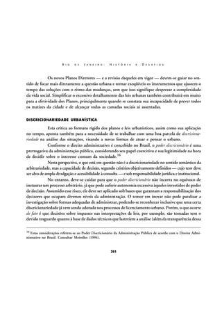 R I O

D E

J A N E I R O :

H I S T Ó R I A

E

D E S A F I O S

Os novos Planos Diretores — e a revisão daqueles em vigor — devem-se guiar no sentido de focar mais diretamente a questão urbana e tornar exeqüíveis os instrumentos que ajustem o
tempo das soluções com o ritmo das mudanças, sem que isso signifique desprezar a complexidade
da vida social. Simplificar o excessivo detalhamento das leis urbanas também contribuirá em muito
para a efetividade dos Planos, principalmente quando se constata sua incapacidade de prever todos
os matizes da cidade e de alcançar todas as camadas sociais aí assentadas.
DISCRICIONARIEDADE URBANÍSTICA

Esta crítica ao formato rígido dos planos e leis urbanísticos, assim como sua aplicação
no tempo, aponta também para a necessidade de se trabalhar com uma boa parcela de discricionariedade na análise das situações, visando a novas formas de atuar e pensar o urbano.
Conforme o direito administrativo é concebido no Brasil, o poder discricionário é uma
prerrogativa da administração pública, considerando seu papel coercitivo e sua legitimidade na hora
de decidir sobre o interesse comum da sociedade.16
Nesta perspectiva, o que está em questão não é a discricionariedade no sentido semântico da
arbitrariedade, mas a capacidade de decisão, segundo critérios objetivamente definidos — cujo teor deve
ser alvo de ampla divulgação e acessibilidade à consulta — e sob responsabilidade jurídica e institucional.
No entanto, deve-se cuidar para que o poder discricionário não incorra no equívoco de
instaurar um processo arbitrário, já que pode auferir autonomia excessiva àqueles investidos de poder
de decisão. Assumido esse risco, ele deve ser aplicado sob bases que garantam a responsabilização dos
decisores que ocupam diversos níveis da administração. O temor em inovar não pode paralisar a
investigação sobre formas adequadas de administrar, podendo-se reconhecer inclusive que uma certa
discricionariedade já vem sendo adotada nos processos de licenciamento urbano. Porém, o que ocorre
de fato é que decisões sobre impasses nas interpretações de leis, por exemplo, são tomadas sem o
devido resguardo quanto à base de dados técnicos que lastreiem a análise (além da transparência dessa
16

Estas considerações referem-se ao Poder Discricionário da Administração Pública de acordo com o Direito Administrativo no Brasil. Consultar Meirelles (1994).

291

 