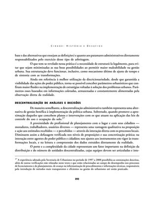 C I D A D E :

H I S T Ó R I A

E

D E S A F I O S

base e das alternativas que ensejam as definições) e quanto aos patamares administrativos diretamente
responsabilizados pelo exercício desse tipo de arbritagem.
O que tem-se revelado nessa prática é a necessidade de estruturá-la legalmente, para evitar que sejam minimizadas as sua boas possibilidades ao permitir maior maleabilidade na gestão
urbana. Sua estruturação deve funcionar, inclusive, como mecanismo último de ajuste de tempo e
de sintonia com as transformações.
Ainda em referência à melhor utilização da discricionariedade, desde que garantida a
visibilidade das ações do poder público, torna-se possível conceber parâmetros urbanísticos que confiram maior fluidez na implementação de estratégias voltadas à solução dos problemas urbanos. Parâmetros esses baseados em informações coletadas, armazenadas e constantemente alimentadas pela
observação direta da realidade.
DESCENTRALIZAÇÃO DE ANÁLISES E DECISÕES

De maneira semelhante, a descentralização administrativa também representa uma alternativa de gestão benéfica à implementação da política urbana. Sobretudo, quando promove a aproximação daqueles que concebem planos e intervenções com os que atuam na aplicação das leis de
controle do uso e ocupação do solo.17
A proximidade do profissional de planejamento com o lugar e com seus cidadãos —
moradores, trabalhadores, usuários diversos — representa uma vantagem qualitativa na proposição
e ação aos estímulos recebidos — e percebidos — através da interação direta com os processos locais.
Diminuem assim a defasagem verificada nos níveis de proposições e sua concretização prática; na
interação entre agentes do poder público e cidadãos; nos ajustes aos instrumentos em vigor às transformações locais, e na leitura e compreensão dos dados extraídos diretamente da realidade.
O porte e a complexidade da cidade representam um fator importante na definição da
distribuição e do número de unidades descentralizadas, cujas equipes devem ser articuladas e inte17

A experiência adotada pela Secretaria de Urbanismo no período de 1997 a 2000 possibilita as constatações descritas,
além de outras verificações não relatadas neste texto e que estão relacionadas ao campo do desempenho nos processos
de licenciamento e de planejamento, de avanço na informatização de procedimentos e informações técnicas, responsáveis
pela introdução de métodos mais transparentes e eficientes na gestão do urbanismo até então praticado.

292

 