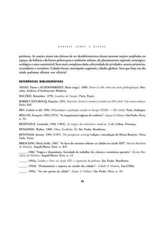 S A B E R E S

S O B R E

A

C I D A D E

porâneas. As noções atuais não deixam de ser desdobramentos dessas mesmas noções ampliadas no
espaço, do hábitat e do bairro pobres para o ambiente urbano, do planejamento regional, estratégico,
ecológico e auto-sustentável; bem mais complexas dada a diversidade de atividades, setores primários,
secundários e terciários. Cidades locais, metrópoles regionais, cidades globais. Será que hoje em dia
ainda podemos afirmar sua eficácia?
REFERÊNCIAS BIBLIOGRÁFICAS

ANSAY, Pierre e SCHOONBRODT, René (orgs.). 1989. Penser la ville: choix des textes philosophiques. Bruxelas, Archives d’Architecture Moderne.
BACZKO, Bronislaw. 1978. Lumières de l’utopie. Paris, Payot.
BARRET-DUCROCQ, Fraçoise. 1991. Pauvreté, charité et morale à Londres au XIXe siècle. Une sainte violence.
Paris, Puf.
BEC, Colette et alii. 1994. Philanthopies et politiques sociales en Europe (XVIIIe — XXe siècles). Paris, Anthopos.
BÉGUIN, François. 1992 [1979]. “As maquinarias inglesas do conforto”. Espaço & Debates, São Paulo, Neru,
n. 34.
BENÉVOLO, Leonardo. 1994 [1963]. As origens da urbanística moderna. 3 ed. Lisboa, Presença.
BENJAMIN, Walter. 1989. Obras Escolhidas III. São Paulo, Brasiliense.
BENTHAM, Jeremy. 1995 [1787]. The panopticon writings (edição e introdução de Miran Bozovic). Nova
York, Verso.
BRESCIANI, Maria Stella. 1985. “As faces do monstro urbano: as cidades no século XIX”. Revista Brasileira
de História, Anpuh/Marco Zero, n. 8/9.
_____. 1986. “Lógica e dissonância. Sociedade de trabalho: lei, ciência e resistência operária”. Revista Brasileira de História, Anpuh/Marco Zero, n. 11.
_____. 1992a. Londres e Paris no século XIX: o espetáculo da pobreza. São Paulo, Brasiliense.
_____. 1992b. “Permanência e ruptura no estudo das cidades”. Cidade & História, Fau-UFBA.
_____. 1992c. “As sete portas da cidade”. Espaço & Debates, São Paulo, Neru, n. 34.
33

 
