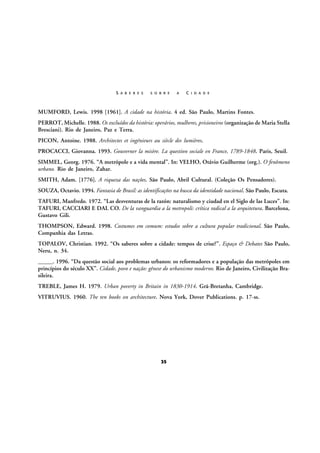 S A B E R E S

S O B R E

A

C I D A D E

MUMFORD, Lewis. 1998 [1961]. A cidade na história. 4 ed. São Paulo, Martins Fontes.
PERROT, Michelle. 1988. Os excluídos da história: operários, mulheres, prisioneiros (organização de Maria Stella
Bresciani). Rio de Janeiro, Paz e Terra.
PICON, Antoine. 1988. Architectes et ingénieurs au siècle des lumières.
PROCACCI, Giovanna. 1993. Gouverner la misère. La question sociale en France, 1789-1848. Paris, Seuil.
SIMMEL, Georg. 1976. “A metrópole e a vida mental”. In: VELHO, Otávio Guilherme (org.). O fenômeno
urbano. Rio de Janeiro, Zahar.
SMITH, Adam. [1776]. A riqueza das nações. São Paulo, Abril Cultural. (Coleção Os Pensadores).
SOUZA, Octavio. 1994. Fantasia de Brasil: as identificações na busca da identidade nacional. São Paulo, Escuta.
TAFURI, Manfredo. 1972. “Las desventuras de la razón: naturalismo y ciudad en el Siglo de las Luces”. In:
TAFURI, CACCIARI E DAL CO. De la vanguardia a la metropoli: crítica radical a la arquitetura. Barcelona,
Gustavo Gili.
THOMPSON, Edward. 1998. Costumes em comum: estudos sobre a cultura popular tradicional. São Paulo,
Companhia das Letras.
TOPALOV, Christian. 1992. “Os saberes sobre a cidade: tempos de crise?”. Espaço & Debates São Paulo,
Neru, n. 34.
_____. 1996. “Da questão social aos problemas urbanos: os reformadores e a população das metrópoles em
princípios do século XX”. Cidade, povo e nação: gênese do urbanismo moderno. Rio de Janeiro, Civilização Brasileira.
TREBLE, James H. 1979. Urban poverty in Britain in 1830-1914. Grã-Bretanha, Cambridge.
VITRUVIUS. 1960. The ten books on architecture. Nova York, Dover Publications. p. 17-ss.

35

 