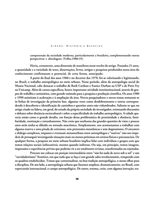 C I D A D E :

H I S T Ó R I A

E

D E S A F I O S

compreensão da sociedade moderna, particularmente a brasileira, complementando outras
perspectivas e abordagens (Velho,1980:19).

Havia, certamente, uma dimensão de manifesto nesse trecho do artigo. Passados 21 anos,
a quantidade e a variedade de teses, dissertações, livros, artigos e pesquisas produzidos nessa área do
conhecimento confirmaram o potencial, de certa forma, antecipado.
A partir do final dos anos 1960 e no decorrer dos 1970, foi-se valorizando e legitimando,
no Brasil, o trabalho antropológico no meio urbano. Nesse período, além da antropologia social do
Museu Nacional, cabe destacar o trabalho de Ruth Cardoso e Eunice Durhan na USP e de Peter Fry
na Unicamp. Além de cursos específicos, houve importante atividade interinstitucional, através de grupos de trabalho e seminários, com grande estímulo para a pesquisa e produção científica. Os anos 1980
e 1990 assistiram à aceleração e à ampliação da área. Novos pesquisadores e novos temas somaram-se
às linhas de investigação da primeira fase, algumas vezes como desdobramentos e outras correspondendo à descoberta e identificação de caminhos e questões antes não vislumbrados. Saliente-se que no
artigo citado eu falava, em geral, do estudo da própria sociedade do investigador, retomando discussões
e debates sobre distância sociocultural e sobre a especificidade do trabalho antropológico. A cidade aparecia então como o grande desafio, em função dessa problemática de proximidade e distância, familiaridade, exotização e estranhamento. Não creio que nenhuma das grandes questões de vinte e poucos
anos atrás tenha-se diluído ou tornado anacrônica. Simplesmente, nos acostumamos a trabalhar com
alguma reserva e uma pitada de ceticismo, sem pretensões messiânicas e sem dogmatismo. O encontro
e diálogo complexos, impasses e eventuais metamorfoses entre antropólogos e “nativos” não nos impedem de prosseguir investigando situações mais ou menos próximas em termos físicos e psicossociais. De
qualquer forma, a pesquisa no meio urbano brasileiro implica lidar com indivíduos e grupos com que
temos relações sociais indiscutíveis, mesmo quando indiretas. Ou seja, em princípio, temos imagens,
impressões e experiências prévias que poderão vir a ser totalmente revistas, transformadas ou rejeitadas.
Procuro me colocar em posição intermediária entre “não há nada de novo sob o sol” e um
“novidadeirismo” frenético, em que tudo que se faça é um grande salto revolucionário, rompendo com
os quadros estabelecidos. Temos que contextualizar, na boa tradição antropológica, o nosso olhar para
a disciplina. De um lado, a antropologia urbana que fazemos ampliou, dramaticamente, no Brasil, com
repercussão internacional, o campo antropológico. De outro, retoma, creio, com alguma inovação, tra38

 