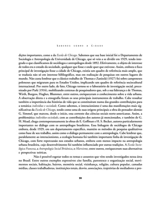 S A B E R E S

S O B R E

A

C I D A D E

dições importantes, como a da Escola de Chicago. Sabemos que sua base inicial foi o Departamento de
Sociologia e Antropologia da Universidade de Chicago, que só veio a se dividir em 1929, tendo integrado o que classificamos de sociólogos e antropólogos desde 1892. Efetivamente, o objeto de interesse
de todos era o estudo da sociedade, qualquer que fosse e onde quer que estivesse. Assim, embora o foco
principal de investigação fosse a cidade de Chicago, existia um quadro de referência mais amplo, que
se traduzia não só em interesse bibliográfico, mas em realização de pesquisas em outros lugares do
mundo. Não custa lembrar que o clássico trabalho de Thomas e Zaniecki (1927) foi sobre camponeses
poloneses que migraram para os Estados Unidos, implicando um quadro de referência sociocultural
internacional. Por outro lado, de fato, Chicago tornou-se o laboratório de investigação social, preconizado por Park (1916), mobilizando centenas de pesquisadores que, sob a sua liderança e de Thomas,
Wirth, Burgess, Hughes, Blummer, entre outros, enriqueceram o conhecimento sobre a vida urbana.
A observação direta e a etnografia foram os seus principais instrumentos de trabalho. Cabe ressaltar
também a importância das histórias de vida que se constituíram numa das grandes contribuições para
a temática indivíduo e sociedade. Como sabemos, o interacionismo é uma das manifestações mais significativas da Escola de Chicago, tendo como uma de suas origens principais a obra do pensador alemão
G. Simmel, que marcou, desde o início, essa corrente das ciências sociais norte-americanas. Assim, a
problemática indivíduo-sociedade, com as contribuições dos autores já mencionados, e também de G.
H. Mead, chega contemporaneamente às obras de E. Goffman e H. S. Becker, autores particularmente
importantes no diálogo com os antropólogos brasileiros. Essa linhagem de sociólogos de Chicago
embora, desde 1929, em um departamento específico, mantém os métodos de pesquisa qualitativos
como base de seu trabalho, assim como o diálogo permanente com a antropologia. Cabe lembrar que,
paralelamente ao interacionismo, a ecologia humana foi também importante linha de investigação de
Chicago, com forte repercussão nos estudos urbanos, embora com menos impacto na antropologia
urbana brasileira, cujo desenvolvimento foi também influenciado por outras tradições. A Escola Sociológica Francesa, a Antropologia Social Britânica, o Marxismo, entre outros, enriqueceram suas alternativas
e perspectivas teóricas.
Não é possível esgotar todos os temas e assuntos que vêm sendo investigados nessa área
no Brasil. Entre outros exemplos expressivos cito família, parentesco e organização social, movimentos sociais, habitação, bairros, memória social, vizinhança, religião, cultura popular, camadas
médias, classes trabalhadoras, instituições totais, desvio, associações, trajetórias de mediadores e pro39

 