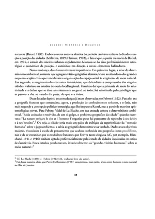 C I D A D E :

H I S T Ó R I A

E

D E S A F I O S

natureza (Ratzel, 1987). Embora outros autores alemães do período também tenham dedicado atenção à posição das cidades (Schlütter, 1899; Hettner, 1902), o fato é que, a partir da morte de Ratzel,
em 1904, o estudo dos núcleos urbanos rapidamente deslocou-se do eixo preferencialmente estratégico e econômico da posição, e caminhou em direção a novos elementos balizadores.
Nessa mudança, dois fatores tiveram importância. Em primeiro lugar, a crise do determinismo ambiental, corrente que agregava vários geógrafos alemães, levou ao abandono dos grandes
esquemas explicativos que vinculavam a organização do espaço social às exigências do meio natural.
Em segundo, o surgimento das correntes historicistas, que defendiam a compreensão das singularidades, valorizou os estudos de escala local/regional. Resultou daí que a primazia do meio foi relativizada e a ênfase que se dava anteriormente ao geral, ao todo, foi substituída pelo privilégio que
se passou a dar ao estudo da parte, do que era único.
Duas décadas depois, essas mudanças já eram observadas por Febvre (1922). Para ele, era
a geografia francesa que comandava, agora, a produção de conhecimentos urbanos, e o fazia, não
mais segundo a concepção político-estratégica que lhe impusera Ratzel, mas a partir de matrizes epistemológicas novas. Para Febvre, Vidal de La Blache, em sua cruzada contra o determinismo ambiental, “havia colocado e resolvido, de um só golpe, o problema geográfico da cidade” quando escrevera: “La nature prépare le site et 1’homme 1’organise pour lui permettre de répondre à ses désirs
e à ses besoins”.2 Ou seja, a cidade seria mais um palco de exibição da superioridade da “vontade
humana” sobre o jugo ambiental, e cabia ao geógrafo demonstrar essa verdade. Dados esses objetivos
maiores, vinculados à escola de pensamento que acabou conhecida em geografia como possibilismo,
não é de se estranhar que os trabalhos franceses que Febvre tanto elogiava (cf., por exemplo, Blanchard, 1911 e 1916) tenham optado preferencialmente pelo estudo de cidades localizadas em sítios
desfavoráveis. Esses estudos proclamavam, invariavelmente, as “grandes vitórias humanas” sobre o
meio natura1.3

2

Cf. La Blache (1898) e Febvre (1922:414, tradução livre do autor).
Foi dessa maneira, aliás, que Pierre Deffontaines (1937) caracterizou, mais tarde, a luta entre homem e meio natural
no Rio de Janeiro.

3

44

 