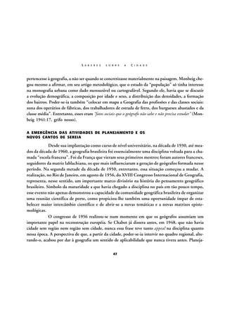 S A B E R E S

S O B R E

A

C I D A D E

pertencesse à geografia, a não ser quando se concretizasse materialmente na paisagem. Monbeig chegou mesmo a afirmar, em seu artigo metodológico, que o estudo da “população” só tinha interesse
na monografia urbana como dado mensurável ou cartografável. Segundo ele, havia que se discutir
a evolução demográfica, a composição por idade e sexo, a distribuição das densidades, a formação
dos bairros. Poder-se-ia também “colocar em mapa a Geografia das profissões e das classes sociais:
zona dos operários de fábricas, dos trabalhadores de estrada de ferro, dos burgueses abastados e da
classe média”. Entretanto, esses eram “fatos sociais que o geógrafo não sabe e não precisa estudar” (Monbeig 1941:17, grifo nosso).
A EMERGÊNCIA DAS ATIVIDADES DE PLANEJAMENTO E OS
NOVOS CANTOS DE SEREIA

Desde sua implantação como curso de nível universitário, na década de 1930, até meados da década de 1960, a geografia brasileira foi essencialmente uma disciplina voltada para a chamada “escola francesa”. Foi da França que vieram seus primeiros mestres; foram autores franceses,
seguidores da matriz lablachiana, os que mais influenciaram a geração de geógrafos formada nesse
período. Na segunda metade da década de 1950, entretanto, essa situação começou a mudar. A
realização, no Rio de Janeiro, em agosto de 1956, do XVIII Congresso Internacional de Geografia,
representa, nesse sentido, um importante marco divisório na história do pensamento geográfico
brasileiro. Símbolo da maturidade a que havia chegado a disciplina no país em tão pouco tempo,
esse evento não apenas demonstrou a capacidade da comunidade geográfica brasileira de organizar
uma reunião científica de porte, como propiciou-lhe também uma oportunidade ímpar de estabelecer maior intercâmbio científico e de abrir-se a novas temáticas e a novas matrizes epistemológicas.
O congresso de 1956 realizou-se num momento em que os geógrafos assumiam um
importante papel na reconstrução européia. Se Chabot já dissera antes, em 1948, que não havia
cidade sem região nem região sem cidade, nunca essa frase teve tanto appeal na disciplina quanto
nessa época. A perspectiva de que, a partir da cidade, poder-se-ia intervir no quadro regional, alterando-o, acabou por dar à geografia um sentido de aplicabilidade que nunca tivera antes. Planeja47

 