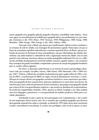 C I D A D E :

H I S T Ó R I A

E

D E S A F I O S

mento, geografia ativa, geografia aplicada, geografia voluntária, centralidade, redes urbanas... Eram
essas, agora, as novas dimensões de trabalho que a geografia abria a seus profissionais (ver, por exemplo, Gottmann et alii, 1952; Mayer, 1954; Freeman, 1958; Philipponeau, 1960; Stamp, 1960;
Rochefort, 1960; George, 1963; George et alii, 1965; Labasse, 1966).
Num país como o Brasil, que passava por transformações radicais na base econômica e
na estrutura da rede de cidades, essa mensagem foi prontamente captada. Numa época em que as
forças de acumulação capitalista redesenhavam a estrutura espacial de fixos e de fluxos, seja por aceleração do processo de formação de áreas metropolitanas, seja por reformulação das relações interurbanas, seja ainda mediante o redesenho de toda a organização interna das cidades, não era mais
possível e nem relevante concentrar esforços no estudo monográfico tradicional. Por sua vez, a difusão das atividades de planejamento territorial também começava a ganhar ímpeto, e isto constituiu
força centrípeta de grande intensidade, completando o processo de atração dos geógrafos brasileiros
para os estudos urbano-regionais.
De início, as discussões ainda fizeram-se no interior da matriz epistemológica dominante (vide, por exemplo, Carvalho e Santos, 1960; Santos, 1965; Bernardes, 1967 e 1969; Geiger, 1967). Todavia, a difusão das atividades de planejamento após o golpe militar de 1964, a criação do IPEA, a transformação do IBGE em órgão central de planejamento territorial, e a intensificação de contatos oficiais com geógrafos-consultores britânicos e norte-americanos, que defendiam uma geografia de base neopositivista, alteraram rapidamente os rumos desse movimento. De
uma hora para outra, todo um pensamento de base nomotética, que pregava uma geografia voltada
para a busca de leis e/ou generalizações empíricas, e que insistia no abandono do excepcionalismo,
do estudo das singularidades (Schaefer, 1953), aportou no Brasil. Acoplado a ele vinha também
uma nova linguagem, quantitativa, e o uso generalizado de modelos preditivos, ideais para a atividade planejadora.
Introduzida no país a partir de uma preocupação com o planejamento, e não a partir
de uma inquietação teórica interna, não é de se estranhar que a produção geográfica que decorreu
dessa guinada neopositivista tenha se orientado, na década de 1970 (época áurea desse movimento
no país), essencialmente nessa direção. E, ao fazer isso, privilegiou, como era de se esperar, os temá48

 