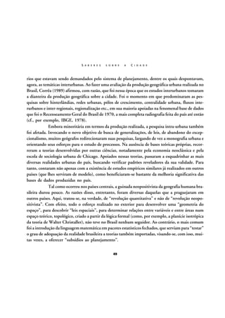 S A B E R E S

S O B R E

A

C I D A D E

rios que estavam sendo demandados pelo sistema de planejamento, dentre os quais despontavam,
agora, as temáticas interurbanas. Ao fazer uma avaliação da produção geográfica urbana realizada no
Brasil, Corrêa (1989) afirmou, com razão, que foi nessa época que os estudos interurbanos tomaram
a dianteira da produção geográfica sobre a cidade. Foi o momento em que predominaram as pesquisas sobre hinterlândias, redes urbanas, pólos de crescimento, centralidade urbana, fluxos interurbanos e inter-regionais, regionalização etc., em sua maioria apoiadas na fenomenal base de dados
que foi o Recenseamento Geral do Brasil de 1970, a mais completa radiografia feita do país até então
(cf., por exemplo, IBGE, 1978).
Embora minoritária em termos da produção realizada, a pesquisa intra-urbana também
foi afetada. Invocando o novo objetivo de busca de generalizações, de leis, de abandono do excepcionalismo, muitos geógrafos redirecionaram suas pesquisas, largando de vez a monografia urbana e
orientando seus esforços para o estudo de processos. Na ausência de bases teóricas próprias, recorreram a teorias desenvolvidas por outras ciências, notadamente pela economia neoclássica e pela
escola de sociologia urbana de Chicago. Apoiados nessas teorias, passaram a esquadrinhar as mais
diversas realidades urbanas do país, buscando verificar padrões reveladores da sua validade. Para
tanto, contaram não apenas com a existência de estudos empíricos similares já realizados em outros
países (que lhes serviram de modelo), como beneficiaram-se bastante da melhoria significativa das
bases de dados produzidas no país.
Tal como ocorreu nos países centrais, a guinada neopositivista da geografia humana brasileira durou pouco. As razões disso, entretanto, foram diversas daquelas que a praguejaram em
outros países. Aqui, tratou-se, na verdade, de “revolução quantitativa” e não de “revolução neopositivista”. Com efeito, todo o esforço realizado no exterior para desenvolver uma “geometria do
espaço”, para descobrir “leis espaciais”, para determinar relações entre variáveis e entre áreas num
espaço teórico, topológico, criado a partir da lógica formal (como, por exemplo, a planície isotrópica
da teoria de Walter Christaller), não teve no Brasil nenhum seguidor. Ao contrário, o mais comum
foi a introdução da linguagem matemática em pacotes estatísticos fechados, que serviam para “testar”
o grau de adequação da realidade brasileira a teorias também importadas, visando-se, com isso, muitas vezes, a oferecer “subsídios ao planejamento”.
49

 