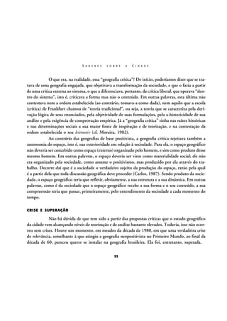S A B E R E S

S O B R E

A

C I D A D E

O que era, na realidade, essa “geografia crítica”? De início, poderíamos dizer que se tratava de uma geografia engajada, que objetivava a transformação da sociedade, e que o fazia a partir
de uma crítica externa ao sistema, o que a diferenciava, portanto, da crítica liberal, que operava “dentro do sistema”, isto é, criticava a forma mas não o conteúdo. Em outras palavras, esta última não
contestava nem a ordem estabelecida (ao contrário, tomava-a como dada), nem aquilo que a escola
(crítica) de Frankfurt chamou de “teoria tradicional”, ou seja, a teoria que se caracteriza pela derivação lógica de seus enunciados, pela objetividade de suas formulações, pela a-historicidade de sua
análise e pela exigência de comprovação empírica. Já a “geografia crítica” tinha nas raízes históricas
e nas determinações sociais a sua maior fonte de inspiração e de teorização, e na contestação da
ordem estabelecida o seu leitmotiv (cf. Moreira, 1982).
Ao contrário das geografias de base positivista, a geografia crítica rejeitava também a
autonomia do espaço, isto é, sua exterioridade em relação à sociedade. Para ela, o espaço geográfico
não deveria ser concebido como espaço (externo) organizado pelo homem, e sim como produto desse
mesmo homem. Em outras palavras, o espaço deveria ser visto como materialidade social; ele não
era organizado pela sociedade, como assume o positivismo, mas produzido por ela através do trabalho. Decorre daí que é a sociedade o verdadeiro sujeito da produção do espaço, razão pela qual
é a partir dela que toda discussão geográfica deve proceder (Carlos, 1987). Sendo produto da sociedade, o espaço geográfico teria que refletir, obviamente, a sua estrutura e a sua dinâmica. Em outras
palavras, como é da sociedade que o espaço geográfico recebe a sua forma e o seu conteúdo, a sua
compreensão teria que passar, primeiramente, pelo entendimento da sociedade a cada momento do
tempo.
CRISE E SUPERAÇÃO

Não há dúvida de que tem sido a partir das propostas críticas que o estudo geográfico
da cidade vem alcançando níveis de teorização e de análise bastante elevados. Todavia, isso não ocorreu sem crises. Houve um momento, em meados da década de 1980, em que uma verdadeira crise
de relevância, semelhante à que atingiu a geografia neopositivista no Primeiro Mundo, ao final da
década de 60, pareceu querer se instalar na geografia brasileira. Ela foi, entretanto, superada.
53

 