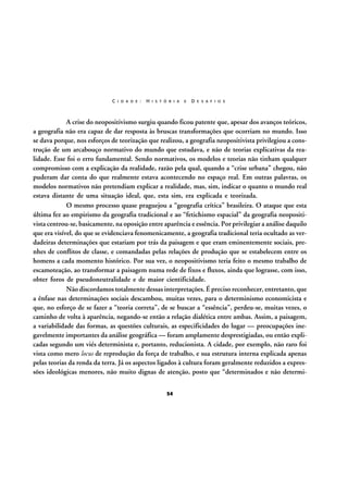 C I D A D E :

H I S T Ó R I A

E

D E S A F I O S

A crise do neopositivismo surgiu quando ficou patente que, apesar dos avanços teóricos,
a geografia não era capaz de dar resposta às bruscas transformações que ocorriam no mundo. Isso
se dava porque, nos esforços de teorização que realizou, a geografia neopositivista privilegiou a construção de um arcabouço normativo do mundo que estudava, e não de teorias explicativas da realidade. Esse foi o erro fundamental. Sendo normativos, os modelos e teorias não tinham qualquer
compromisso com a explicação da realidade, razão pela qual, quando a “crise urbana” chegou, não
puderam dar conta do que realmente estava acontecendo no espaço real. Em outras palavras, os
modelos normativos não pretendiam explicar a realidade, mas, sim, indicar o quanto o mundo real
estava distante de uma situação ideal, que, esta sim, era explicada e teorizada.
O mesmo processo quase praguejou a “geografia crítica” brasileira. O ataque que esta
última fez ao empirismo da geografia tradicional e ao “fetichismo espacial” da geografia neopositivista centrou-se, basicamente, na oposição entre aparência e essência. Por privilegiar a análise daquilo
que era visível, do que se evidenciava fenomenicamente, a geografia tradicional teria ocultado as verdadeiras determinações que estariam por trás da paisagem e que eram eminentemente sociais, prenhes de conflitos de classe, e comandadas pelas relações de produção que se estabelecem entre os
homens a cada momento histórico. Por sua vez, o neopositivismo teria feito o mesmo trabalho de
escamoteação, ao transformar a paisagem numa rede de fixos e fluxos, ainda que lograsse, com isso,
obter foros de pseudoneutralidade e de maior cientificidade.
Não discordamos totalmente dessas interpretações. É preciso reconhecer, entretanto, que
a ênfase nas determinações sociais descambou, muitas vezes, para o determinismo economicista e
que, no esforço de se fazer a “teoria correta”, de se buscar a “essência”, perdeu-se, muitas vezes, o
caminho de volta à aparência, negando-se então a relação dialética entre ambas. Assim, a paisagem,
a variabilidade das formas, as questões culturais, as especificidades do lugar — preocupações inegavelmente importantes da análise geográfica — foram amplamente desprestigiadas, ou então explicadas segundo um viés determinista e, portanto, reducionista. A cidade, por exemplo, não raro foi
vista como mero locus de reprodução da força de trabalho, e sua estrutura interna explicada apenas
pelas teorias da renda da terra. Já os aspectos ligados à cultura foram geralmente reduzidos a expressões ideológicas menores, não muito dignas de atenção, posto que “determinados e não determi54

 