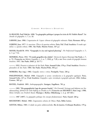 C I D A D E :

H I S T Ó R I A

E

D E S A F I O S

LA BLACHE, Paul Vidal de. 1898. “La géographie politique à propos les écrits de M. Frédéric Ratzel”. In:
Annales de géographie, v. 7, n. 32.
LABASSE, Jean. 1966. L'organisation de 1'espace: eléments de géographie volontaire. Paris, Hermann. 605 p.
LOJKINE, Jean. 1977. Le marxisme, l'État et Ia question urbaine. Paris, Puf. (Trad. brasileira: O estado capitalista e a questão urbana. 1981. São Paulo, Martins Fontes. 337 p.)
MAYER, Harold M. 1954. “Geography in city and regional planning”. The Professional Geographer, v. 7,
n. 1. p. 7-12.
MONBEIG, Pierre. 1941. “O estudo geográfico das cidades”. Revista do Arquivo Municipal, São Paulo, v. 7,
n. 73. (Transcrito no Boletim Geográfico, v. 1, n. 7, 1943. p. 7-29, e em Novos estudos de geografia humana
brasileira. 1957. São Paulo, Difel. p. 33-77.)
———. 1952. Pionniers et planteurs de São Paulo. Paris, Armand Colin. 376 p. (Trad. brasileira: Pioneiros e
plantadores de São Paulo. 1984. São Paulo, Hucitec/Polis, 392 p.)
MOREIRA, Ruy (org.). 1982. Geografia: teoria e crítica. Petrópolis, Vozes. 236 p.
PHILIPPONEAU, Michel. 1960. Géographie et action: introduction à Ia géographie appliquée. Paris,
Armand Colin. 227 p. (Trad. brasileira: Geografia e ação: introdução à geografia aplicada. 1964. Lisboa:
Cosmos. 303 p.)
RATZEL, Friedrich. 1891. Anthropogeographie. Stuttgart, Engelhorn. 781 p.
———. 1903. “Die geographische Lage der grossen Staedte”. Die Grosstadt: Vortraege und Aufsaetze zur Staedteausstelung. Jahrbuch der Gehe-Stiftung zu Dresden, n. 9. (Transcrito em HELMOLT, Hans (org.). 1906.
Kleine Schriften von Friedrich Ratzel. Munique e Berlim, Oldenbourg, v. 2. p. 437-461.)
———. 1987 [1897]. La géographie politique (les concepts fondamentaux). Paris, Fayard. 220 p.
ROCHEFORT, Michel. 1960. L’organisation urbaine de l’Alsace. Paris, Belles Lettres.
SANTOS, Milton. 1965. A cidade nos países subdesenvolvidos. Rio de Janeiro, Civilização Brasileira. 179 p.
58

 