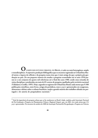 O

CAMPO DOS ESTUDOS URBANOS, NO BRASIL, é cada vez mais heterogêneo, amplo

e transdisciplinar. A expressiva produção bibliográfica que se encontra registrada no UrbanData-Brasil atesta a riqueza da reflexão e da pesquisa numa área que é mais antiga do que a própria pós-graduação no país. De um pequeno número de estudos e pesquisas acumulados até os anos 1950 passou-se a um conjunto de quatro mil referências até o final dos anos 1980, sendo estas oriundas de
várias disciplinas e produzidas em mais de 85 centros de pesquisa espalhados pelo território nacional
(Valladares e Coelho, 1995). Hoje, segundo os registros do UrbanData-Brasil, nada menos que 9.500
publicações científicas, entre livros, artigos de periódicos, teses e papers apresentados em congressos,
alimentam o debate sobre o urbano brasileiro, sendo a grande maioria dos trabalhos editada em português e de autoria de pesquisadores nacionais.1

1 Sinal da importância da pesquisa urbana que se faz atualmente no Brasil é dado, também, pela Associação Nacional
de Pós-Graduação e Pesquisa em Planejamento Urbano e Regional (Anpur), que, em 2001, teve nada menos que 154
papers apresentados. No encontro de outubro de 2000 da Associação Nacional de Pós-graduação e Pesquisa em Ciências

61

 