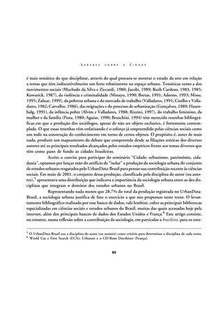 S A B E R E S

S O B R E

A

C I D A D E

é mais temático do que disciplinar, através do qual procura-se mostrar o estado da arte em relação
a temas que têm indiscutivelmente um forte rebatimento no espaço urbano. Temáticas como a dos
movimentos sociais (Machado da Silva e Ziccardi, 1980; Jacobi, 1989; Ruth Cardoso, 1983, 1985;
Kowarick, 1987), da violência e criminalidade (Minayo, 1990; Bretas, 1991; Adorno, 1993; Misse,
1995; Zaluar, 1999), da pobreza urbana e do mercado de trabalho (Valladares, 1991; Coelho e Valladares, 1982; Carvalho, 1986), das migrações e do processo de urbanização (Gonçalves, 1989; Hasenbalg, 1991), da infância pobre (Alvim e Valladares, 1988; Rizzini, 1997), do trabalho feminino, da
mulher e da família (Pena, 1980; Aguiar, 1990; Bruschini, 1994) têm merecido resenhas bibliográficas em que a produção dos sociólogos, apesar de não ser objeto exclusivo, é fortemente contemplada. O que essas resenhas vêm enfatizando é o esforço já empreendido pelas ciências sociais como
um todo na construção do conhecimento em torno de certos objetos. O propósito é, antes de mais
nada, produzir um mapeamento do debate que compreenda desde as filiações teóricas dos diversos
autores até os principais resultados alcançados pelos estudos empíricos frente aos temas diversos que
têm como pano de fundo as cidades brasileiras.
Aceito o convite para participar do seminário “Cidade: urbanismo, patrimônio, cidadania”, optamos por lançar mão do artifício de “isolar” a produção da sociologia urbana do conjunto
de estudos urbanos resgatados pelo UrbanData-Brasil para pensar sua contribuição recente às ciências
sociais. Em maio de 2001, o conjunto dessa produção, classificada pela disciplina do autor (ou autores),5 apresentava uma distribuição que indicava a importância da sociologia urbana entre as dez disciplinas que integram o domínio dos estudos urbanos no Brasil.
Representando nada menos que 28,7% do total da produção registrada no UrbanDataBrasil, a sociologia urbana justifica de fato o exercício a que nos propomos neste texto. O levantamento bibliográfico realizado por esse banco de dados, vale lembrar, cobre as principais bibliotecas
especializadas em ciências sociais e estudos urbanos do Brasil, muitas das quais acessadas hoje pela
internet, além dos principais bancos de dados dos Estados Unidos e França.6 Este artigo consiste,
no entanto, numa reflexão sobre a contribuição da sociologia, em particular a brasileira, para os estu5
6

O UrbanData-Brasil usa a disciplina do autor (ou autores) como critério para determinar a disciplina de cada texto.
World Cat e First Search (EUA); Urbamet e o CD-Rom Docthèses (França).

63

 