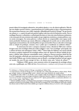 S A B E R E S

S O B R E

A

C I D A D E

possuir objeto de investigação substantivo, não poderia almejar o status de ciência explicativa. Mais do
que um simples exercício retórico, o questionamento de Castells punha às claras o descontentamento
dos neomarxistas franceses com a idéia, inspirada e difundida pela Escola de Chicago,8 de que haveria
um urbano per se, a partir do qual seria possível explicar toda uma série de fenômenos sociais. Para os
sociólogos franceses, o urbanismo e a urbanização deveriam ser vistos não como fenômenos autônomos,
e sim como parte de uma estrutura mais ampla, em que exigências econômicas, arranjos políticos e atores sociais convergiam. Em outras palavras, o urbano deveria ser compreendido como espaço socialmente produzido, fenômeno que assume diferentes configurações de acordo com os vários modos de
organização socioeconômica e de controle político em que está inserido. Passa-se a dar relevo à interação
entre as relações de produção, consumo, troca e poder que se manifestam no ambiente urbano.9
Se americanos do norte e europeus costumam tomar a década de 1960 como o divisor
de águas entre uma sociologia urbana de cunho ecológico e uma “nova sociologia” preocupada com
o urbano de forma mais abrangente (Lebas, 1982),10 destes lados do Atlântico esta mesma década
irá marcar o próprio surgimento da sociologia urbana como tal. Apesar de esforços isolados de pesquisa e reflexão sobre pequenas comunidades rurais e urbanas se fazerem presentes desde fins dos
anos 40 (inspirados, sobretudo, por americanos como Donald Pierson e Charles Wagley, ou pelo alemão Emilio Willems, que viveram inúmeros anos no Brasil), a sociologia brasileira terá que esperar
até meados dos anos 60 para emergir de fato e de direito como uma “ciência do urbano”.11
Valladares (1988) aponta, como momento mítico de inauguração da sociologia urbana
entre nós, a publicação, em 1968, do livro Desenvolvimento e mudança social: formação da sociedade

8

A referência é a Primeira Escola de Chicago comandada por Robert Park.
A reação francesa à Escola de Chicago tem a ver sobretudo com a ênfase dada pela última à cultura urbana. Wirth,
por exemplo, insistia na heterogeneidade social e cultural como traços distintivos do mundo urbano.
10 O trabalho de Lebas (1982) é, sem dúvida, a mais completa análise da produção da sociologia marxista na década
de 1970. A inquietação teórica que atingiu inicialmente intelectuais franceses e ingleses se consubstanciou no International Journal of Urban and Regional Research, criado em 1977. Apenas posteriormente, os americanos aderiram à new
urban sociology (Zukin, 1980; Walton, 1981).
11 Inúmeros trabalhos mostram a contribuição destes personagens na formação de antropólogos e sociólogos brasileiros que
estudaram na Escola Livre de Sociologia e Política de São Paulo ou na própria USP. O livro editado por Miceli sobre a história
das ciências sociais no Brasil contém vários trabalhos que recuperam a influência destes pères-fondateurs sobre várias gerações
9

65

 
