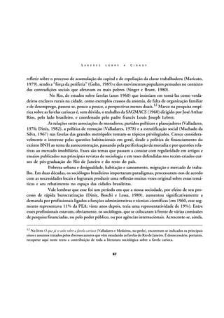 S A B E R E S

S O B R E

A

C I D A D E

refletir sobre o processo de acumulação do capital e de espoliação da classe trabalhadora (Maricato,
1979), sendo a “força da periferia” (Gohn, 1985) e dos movimentos populares pensados no contexto
das contradições sociais que afetavam os mais pobres (Singer e Brant, 1980).
No Rio, de estudos sobre favelas (anos 1960) que insistiam em tomá-las como verdadeiros enclaves rurais na cidade, como exemplos crassos da anomia, de falta de organização familiar
e de desemprego, passou-se, pouco a pouco, a perspectivas menos duais.12 Marco na pesquisa empírica sobre as favelas cariocas é, sem dúvida, o trabalho da SAGMACS (1960) dirigido por José Arthur
Rios, pelo lado brasileiro, e coordenado pelo padre francês Louis Joseph Lebret.
As relações entre associações de moradores, partidos políticos e planejadores (Valladares,
1976; Diniz, 1982), a política de remoção (Valladares, 1978) e a estratificação social (Machado da
Silva, 1967) nas favelas das grandes metrópoles tornam-se tópicos privilegiados. Cresce consideravelmente o interesse pelas questões habitacionais em geral, desde a política de financiamento do
extinto BNH ao tema da autoconstrução, passando pela periferização da moradia e por questões relativas ao mercado imobiliário. Esses são temas que passam a constar com regularidade em artigos e
ensaios publicados nas principais revistas de sociologia e em teses defendidas nos recém-criados cursos de pós-graduação do Rio de Janeiro e do resto do país.
Pobreza urbana e desigualdade, habitação e saneamento, migração e mercado de trabalho. Em duas décadas, os sociólogos brasileiros importaram paradigmas, processaram-nos de acordo
com as necessidades locais e lograram produzir uma reflexão muitas vezes original sobre essas temáticas e seu rebatimento no espaço das cidades brasileiras.
Vale lembrar que esse foi um período em que a nossa sociedade, por efeito de seu processo de rápida burocratização (Diniz, Boschi e Lessa, 1989), aumentou significativamente a
demanda por profissionais ligados a funções administrativas e técnico-científicas (em 1960, esse segmento representava 11% da PEA; vinte anos depois, teria uma representatividade de 19%). Entre
esses profissionais estavam, obviamente, os sociólogos, que se colocaram à frente de várias comissões
de pesquisa financiadas, ou pelo poder público, ou por agências internacionais. Acrescente-se, ainda,
12

No livro O que já se sabe sobre a favela carioca (Valladares e Medeiros, no prelo), encontram-se indicados os principais
eixos e assuntos tratados pelos diversos autores que vêm estudando as favelas do Rio de Janeiro. É desnecessário, portanto,
recuperar aqui neste texto a contribuição de toda a literatura sociológica sobre a favela carioca.

67

 