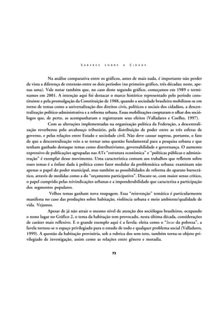 S A B E R E S

S O B R E

A

C I D A D E

Na análise comparativa entre os gráficos, antes de mais nada, é importante não perder
de vista a diferença de extensão entre os dois períodos (no primeiro gráfico, três décadas; neste, apenas uma). Vale notar também que, no caso deste segundo gráfico, começamos em 1989 e terminamos em 2001. A intenção aqui foi destacar o marco histórico representado pelo período constituinte e pela promulgação da Constituição de 1988, quando a sociedade brasileira mobilizou-se em
torno de temas como a universalização dos direitos civis, políticos e sociais dos cidadãos, a descentralização político-administrativa e a reforma urbana. Essas mobilizações cooptaram o olhar dos sociólogos que, de perto, as acompanharam e registraram seus efeitos (Valladares e Coelho, 1997).
Com as alterações implementadas na organização política da Federação, a descentralização reverberou pelo arcabouço tributário, pela distribuição de poder entre as três esferas de
governo, e pelas relações entre Estado e sociedade civil. Não deve causar supresa, portanto, o fato
de que a descentralização veio a se tornar uma questão fundamental para a pesquisa urbana e que
tenham ganhado destaque temas como distributivismo, governabilidade e governança. O aumento
expressivo de publicações agrupadas nas ATs “estrutura econômica” e “políticas públicas e administração” é exemplar desse movimento. Uma característica comum aos trabalhos que refletem sobre
esses temas é a ênfase dada à política como fator medular da problemática urbana: examinam não
apenas o papel do poder municipal, mas também as possibilidades de reforma do aparato burocrático, através de medidas como a do “orçamento participativo”. Discute-se, com maior senso crítico,
o papel cumprido pelas reivindicações urbanas e a imponderabilidade que caracteriza a participação
dos segmentos populares.
Velhos temas ganham nova roupagem. Essa “reinvenção” temática é particularmente
manifesta no caso das produções sobre habitação, violência urbana e meio ambiente/qualidade de
vida. Vejamos.
Apesar de já não atrair o mesmo nível de atenção dos sociólogos brasileiros, ocupando
o nono lugar no Gráfico 2, o tema da habitação tem provocado, nesta última década, considerações
de caráter mais reflexivo. E o grande exemplo aqui é a favela: eleita como o “locus da pobreza”, a
favela tornou-se o espaço privilegiado para o estudo de todo e qualquer problema social (Valladares,
1999). A questão da habitação provisória, sob a rubrica dos sem-teto, também torna-se objeto privilegiado de investigação, assim como as relações entre gênero e moradia.
73

 
