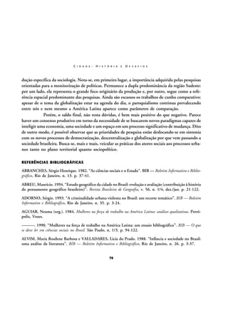 C I D A D E :

H I S T Ó R I A

E

D E S A F I O S

dução específica da sociologia. Nota-se, em primeiro lugar, a importância adquirida pelas pesquisas
orientadas para a monitorização de políticas. Permanece a dupla predominância da região Sudeste:
por um lado, ela representa o grande foco originário da produção e, por outro, segue como a referência espacial predominante das pesquisas. Ainda são escassos os trabalhos de cunho comparativo:
apesar de o tema da globalização estar na agenda do dia, o paroquialismo continua prevalecendo
entre nós e nem mesmo a América Latina aparece como parâmetro de comparação.
Porém, o saldo final, não resta dúvidas, é bem mais positivo do que negativo. Parece
haver um consenso produtivo em torno da necessidade de se buscarem novos paradigmas capazes de
inteligir uma economia, uma sociedade e um espaço em um processo significativo de mudança. Dito
de outro modo, é possível observar que as prioridades de pesquisa estão deslocando-se em sintonia
com os novos processos de democratização, descentralização e globalização por que vem passando a
sociedade brasileira. Busca-se, mais e mais, veicular as práticas dos atores sociais aos processos urbanos tanto no plano territorial quanto sociopolítico.
REFERÊNCIAS BIBLIOGRÁFICAS

ABRANCHES, Sérgio Henrique. 1982. “As ciências sociais e o Estado”. BIB — Boletim Informativo e Bibliográfico, Rio de Janeiro, n. 13. p. 37-41.
ABREU, Maurício. 1994. “Estudo geográfico da cidade no Brasil: evolução e avaliação (contribuição à história
do pensamento geográfico brasileiro)”. Revista Brasileira de Geografia, v. 56, n. 1/4, dez./jan. p. 21-122.
ADORNO, Sérgio. 1993. “A criminalidade urbana violenta no Brasil: um recorte temático”. BIB — Boletim
Informativo e Bibliográfico, Rio de Janeiro, n. 35. p. 3-24.
AGUIAR, Neuma (org.). 1984. Mulheres na força de trabalho na América Latina: análises qualitativas. Petrópolis, Vozes.
———. 1990. “Mulheres na força de trabalho na América Latina: um ensaio bibliográfico”. BIB — O que
se deve ler em ciências sociais no Brasil. São Paulo, n. 1/3. p. 94-122.
ALVIM, Maria Rosilene Barbosa e VALLADARES, Licia do Prado. 1988. “Infância e sociedade no Brasil:
uma análise da literatura”. BIB — Boletim Informativo e Bibliográfico, Rio de Janeiro, n. 26. p. 3-37.
76

 