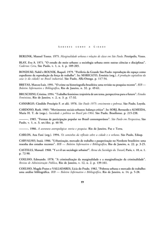 S A B E R E S

S O B R E

A

C I D A D E

BERLINK, Manoel Tostes. 1975. Marginalidade urbana e relações de classe em São Paulo. Petrópolis, Vozes.
BLAY, Eva A. 1971. “O estudo do meio urbano: a sociologia urbana entre outras ciências e disciplinas”.
Cadernos Ceru, São Paulo, v. 1, n. 4. p. 189-203.
BONDUKI, Nabil e ROLNIK, Raquel. 1979. “Periferia da Grande São Paulo: reprodução do espaço como
expediente da reprodução da força de trabalho”. In: MARICATO, Ermínia (org.). A produção capitalista da
casa (e da cidade) no Brasil industrial. São Paulo, Alfa-Omega. p. 117-54.
BRETAS, Marcos Luiz. 1991. “O crime na historiografia brasileira: uma revisão na pesquisa recente”. BIB —
Boletim Informativo e Bibliográfico, Rio de Janeiro, n. 32. p. 49-61.
BRUSCHINI, Cristina. 1994. “Trabalho feminino: trajetória de um tema, perspectivas para o futuro”. Estudos
Feministas, Rio de Janeiro, v. 2, n. 3. p. 17-32.
CAMARGO, Cândido Procópio F. et alii. 1976. São Paulo 1975: crescimento e pobreza. São Paulo, Loyola.
CARDOSO, Ruth. 1983. “Movimentos sociais urbanos: balanço crítico”. In: SORJ, Bernardo e ALMEIDA,
Maria H. T. de (orgs.). Sociedade e política no Brasil pós-1964. São Paulo, Brasiliense. p. 215-238.
———. 1985. “Formas de participação popular no Brasil contemporâneo”. São Paulo em Perspectiva, São
Paulo, v. 1, n. 3, set./dez. p. 46-50.
———. 1986. A aventura antropológica: teoria e pesquisa. Rio de Janeiro, Paz e Terra.
CARLOS, Ana Fani (org.). 1994. Os caminhos da reflexão sobre a cidade e o urbano. São Paulo, Edusp.
CARVALHO, Inaiá. 1986. “Urbanização, mercado de trabalho e pauperização no Nordeste brasileiro: uma
resenha dos estudos recentes”. BIB — Boletim Informativo e Bibliográfico, Rio de Janeiro, n. 22. p. 3-25.
CASTELLS, Manuel. 1968. “Y a-t-il un sociologie urbaine?”. Revue du Sociologie du Travail, Paris, v. 10, n. 1.
p. 72-90.
COELHO, Edmundo. 1978. “A criminalização da marginalidade e a marginalização da criminalidade”.
Revista de Administração Pública, Rio de Janeiro, v. 12, n. 2. p. 139-161.
COELHO, Magda Prates e VALLADARES, Licia do Prado. 1982. “Pobreza urbana e mercado de trabalho:
uma análise bibliográfica. BIB — Boletim Informativo e Bibliográfico, Rio de Janeiro, n. 14. p. 5-28.
77

 