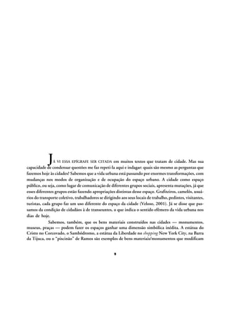 J

em muitos textos que tratam de cidade. Mas sua
capacidade de condensar questões me faz repeti-la aqui e indagar: quais são mesmo as perguntas que
fazemos hoje às cidades? Sabemos que a vida urbana está passando por enormes transformações, com
mudanças nos modos de organização e de ocupação do espaço urbano. A cidade como espaço
público, ou seja, como lugar de comunicação de diferentes grupos sociais, apresenta mutações, já que
esses diferentes grupos estão fazendo apropriações distintas desse espaço. Grafiteiros, camelôs, usuários do transporte coletivo, trabalhadores se dirigindo aos seus locais de trabalho, pedintes, visitantes,
turistas, cada grupo faz um uso diferente do espaço da cidade (Veloso, 2001). Já se disse que passamos da condição de cidadãos à de transeuntes, o que indica o sentido efêmero da vida urbana nos
dias de hoje.
Sabemos, também, que os bens materiais construídos nas cidades — monumentos,
museus, praças — podem fazer os espaços ganhar uma dimensão simbólica inédita. A estátua do
Cristo no Corcovado, o Sambódromo, a estátua da Liberdade no shopping New York City, na Barra
da Tijuca, ou o “piscinão” de Ramos são exemplos de bens materiais/monumentos que modificam
Á VI ESSA EPÍGRAFE SER CITADA

9

 