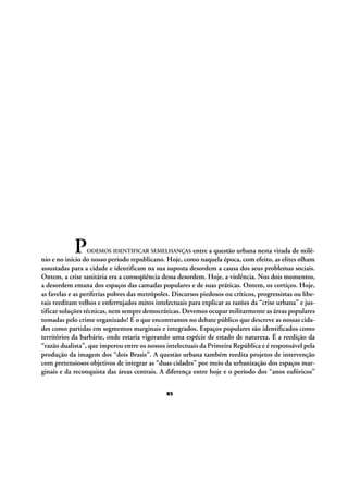 P

entre a questão urbana nesta virada de milênio e no início do nosso período republicano. Hoje, como naquela época, com efeito, as elites olham
assustadas para a cidade e identificam na sua suposta desordem a causa dos seus problemas sociais.
Ontem, a crise sanitária era a conseqüência dessa desordem. Hoje, a violência. Nos dois momentos,
a desordem emana dos espaços das camadas populares e de suas práticas. Ontem, os cortiços. Hoje,
as favelas e as periferias pobres das metrópoles. Discursos piedosos ou críticos, progressistas ou liberais reeditam velhos e enferrujados mitos intelectuais para explicar as razões da “crise urbana” e justificar soluções técnicas, nem sempre democráticas. Devemos ocupar militarmente as áreas populares
tomadas pelo crime organizado! É o que encontramos no debate público que descreve as nossas cidades como partidas em segmentos marginais e integrados. Espaços populares são identificados como
territórios da barbárie, onde estaria vigorando uma espécie de estado de natureza. É a reedição da
“razão dualista”, que imperou entre os nossos intelectuais da Primeira República e é responsável pela
produção da imagem dos “dois Brasis”. A questão urbana também reedita projetos de intervenção
com pretensiosos objetivos de integrar as “duas cidades” por meio da urbanização dos espaços marginais e da reconquista das áreas centrais. A diferença entre hoje e o período dos “anos eufóricos”
ODEMOS IDENTIFICAR SEMELHANÇAS

85

 