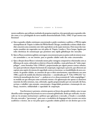 S A B E R E S

S O B R E

A

C I D A D E

mente acadêmica, que utilizam resultados de pesquisas empíricas, têm apontado para as grandes cidades como o locus privilegiado do novo modelo desterritorializado (Veltz, 1996). O que mostra essa
literatura?
a) Que as grandes cidades continuam concentrando o poder econômico e político: o PIB da região
metropolitana de Tóquio é o dobro do PIB do Brasil; Chicago, considerada a sétima cidade mundial, concentra uma economia com valor equivalente ao da nação mexicana. Dois terços das transações mundiais são negociados nos três pólos de Tóquio, Londres e Nova Iorque, ligados por
redes eletrônicas de comunicação que permitem uma rápida globalização dos mercados.
b) Que os fluxos econômicos globais convergem crescentemente para os países onde já existem recursos acumulados e, no seu interior, para as grandes cidades onde eles estão concentrados.
c) Que a direção desses fluxos é orientada menos pelas vantagens comparativas relacionadas com as
diferenças de custos, sobretudo os relativos à força de trabalho, e mais pela busca de “redes-arquipélagos”, como formulou Veltz (1996:61), proporcionadas por alguns poucos centros urbanos,
nos quais prevalecem relações horizontais de cooperação, negociação e parceria, que oferecem aos
capitais uma espécie de sistema de seguridade contra as incertezas e as instabilidades da nova economia. As grandes cidades, ao contrário do que se dizia anteriormente, especialmente nos anos
1980, a partir do modelo dos distritos industriais — considerados por P. Veltz (1996:233) “territórios de mutualização dos riscos” —, podem ser o locus dessa economia de “redes-arquipélagos”,
na medida em que ofereçam como economia externa e de aglomeração não apenas os elementos
materiais da infra-estrutura, mas, sobretudo, aqueles proporcionados por um mercado (de bens,
serviços e trabalho) cuja extensão, concentração e longevidade permitam a instauração de confiança, incentivo, solidariedade e capacidade de cooperação.
Essa literatura é, portanto, otimista quanto ao futuro das grandes cidades, uma vez que
identifica nelas vantagens locacionais na nova economia globalizada, desde que unificada, via mercado ou via arranjos institucionais e políticos que aglutinem o mercado, o Estado e a sociedade.
Ou seja, mercado e “governança”, para usar o vocabulário da linguagem hoje corrente nos meios
acadêmico e técnico, são as vias pelas quais as grandes cidades podem ter um destino que as tire
87

 