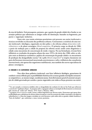C I D A D E :

H I S T Ó R I A

E

D E S A F I O S

da rota da barbárie. Está pressuposto, portanto, que a gestão da grande cidade deve fundar-se em
arranjos políticos que substituam os antigos estilos de dominação, baseados na hegemonia, por
pactos e negociação inclusivos.
Entre nós, essa tensão otimismo-pessimismo está presente nos meios intelectuais e
técnicos envolvidos na discussão dos problemas urbanos. Constatamos a existência de uma tensão intelectual e ideológica, organizada em dois pólos: o da reforma urbana democrático-redistributivista e o do plano estratégico liberal-competitivo. O primeiro surge na década de 1980,
a partir da tradução para a cidade da proposta da reforma social, tendo como diagnóstico a
cidade como mecanismo de concentração de renda e riqueza. Na sua formulação, tiveram forte
influência os resultados da pesquisa urbana dos anos 1970 e do início dos 1980, sobre as relações entre as dinâmicas econômica e política de estruturação da grande cidade e os mecanismos
de produção das desigualdades sociais.3 Já o pólo liberal-competitivo4 se inspira claramente em
parte da literatura internacional mencionada anteriormente e sofre a influência das consultorias
internacionais, não apenas dos organismos multilaterais, mas também dos novos especialistas de
planos estratégicos.
A CIDADE E O GOVERNO URBANO

Para além dessa polêmica intelectual, com forte influência ideológica, gostaríamos de
conduzir a nossa reflexão para as possibilidades históricas de as nossas grandes metrópoles tornaremse competitivas e, ao mesmo tempo, socialmente justas. Será efetivamente possível construir um projeto de cidade governada por acordos e pactos negociados com todas as forças presentes nas metró3

Ver, por exemplo, os inúmeros trabalhos sobre as desigualdades das condições de vida em São Paulo que utilizavam
o conceito de “espoliação urbana”. As pesquisas sobre a segregação urbana na metrópole do Rio de Janeiro se orientavam
pelo conceito de “renda real” (Harvey, 1973; Vetter e Massena, 1982).
4 A proposta liberal-competitiva tende a tornar o debate hegemônico por diversas razões. Destacamos aqui apenas duas:
as dificuldades para a plataforma da reforma urbana incorporar o tema da economia da cidade, associando-o aos objetivos
redistributivos, e a força das imagens veiculadas em certa literatura e pela mídia sobre as grandes cidades brasileiras à
“beira da barbárie”, que conformam a nossa vertente pessimista.

88

 