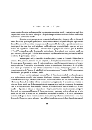 S A B E R E S

S O B R E

A

C I D A D E

poles, quando elas estão sendo submetidas a processos econômicos, sociais e espaciais que as dividem
e segmentam, como descrevem as imagens e diagnósticos presentes em muitos trabalhos acadêmicos,
e mesmo no jornalismo letrado?
Ao nosso ver, responder a essa pergunta implica avaliar o impacto sobre o sistema de
atores da cidade, gerado pela globalização, no quadro da crise social produzida pelo esgotamento
do modelo desenvolvimentista, prevalecente desde os anos 50. Formular a questão nestes termos
impõe partir de uma visão mais ampla da problemática da governabilidade, centrada nos problemas da engenharia institucional. Colocamo-nos na perspectiva utilizada por R. Putnam
(1993:177), segundo a qual o desempenho institucional é determinado pelo contexto social, ou,
para usar suas palavras, pela “existência de um capital social sob a forma de regras de reciprocidade
e sistema de participação cívica”.
A rica resposta teórica e analítica formulada por R. Putnam ao chamado “dilema da ação
coletiva” deve, contudo, ao nosso ver, ser ampliada. A formação dos atores sociais, com efeito, não
depende apenas da crença em regras de reciprocidade e da experiência associativa para resolver problemas coletivos. É necessário, antes de tudo, haver o reconhecimento da existência de tais problemas, sem o que o “dilema da ação coletiva” nem mesmo se coloca. Nesta direção, parece-nos interessante o conceito de “sistema de ação histórica”, construído por A. Touraine (1974) para dar conta
da dinâmica que preside a mudança social.
O que é um sistema de ação histórica? Para A. Touraine, a sociedade se define não apenas
pelo modo como se organiza para produzir, distribuir e consumir, mas também pelo sistema que
comanda a sua mudança. A historicidade de uma sociedade é definida por um modelo cultural e por
relações de classes. É o modelo cultural o mecanismo de legitimação do conjunto de orientações,
valores e signos sociais que definem os padrões de organização, repartição e consumo. As classes sociais se relacionam através desse modelo. Portanto, a historicidade de uma sociedade — e de uma
cidade — depende do fato de as várias classes e frações, constituídas em atores sociais, compartilharem de um mesmo modelo cultural. Ao mesmo tempo, é através do modelo cultural que se reconhece, de um lado, os atores em sua pluralidade, diversidade e conflito e, de outro, os interesses
comuns, ainda que as classes economicamente dominantes imponham os seus interesses e a sua visão
de mundo. O que nos parece relevante é que a historicidade de uma sociedade depende da sua uni89

 