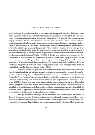 C I D A D E :

H I S T Ó R I A

E

D E S A F I O S

senso intelectual de que a industrialização, apesar de manter um grande setor de trabalhadores autônomos, que vive na economia informal, tornou complexa a estrutura social herdada das fases anteriores e produziu uma diversificação de interesses (Faria, 1986). Tal fato teria tido, contudo, pouco
impacto na criação da arena política correspondente a uma sociedade de classes, em razão da existência de contratendências, as quais bloquearam a formação de conflitos que expressassem a diversificação da estrutura social, tais como: o autoritarismo, que dificulta a organização social e política;
o “arrocho salarial”, que gera uma clivagem entre “ricos e pobres”, entre o “governo” e o “povo”, e
a ampliação considerável dos meios de comunicação de massa, que impede a formação de consciências sociais fundadas na diferenciação social, produzindo “consensos superficiais e oscilantes, típicos de uma sociedade de massa” (Faria, 1986:99). O fim do autoritarismo, o crescimento e o fortalecimento do sindicalismo e das organizações patronais, profissionais e populares nos anos 80
pouco alteraram esse quadro, pois não incorporaram grande parte da população das cidades. Dados
sobre o grau de associativismo indicam que apenas 27% da população adulta brasileira se declaram
filiados ou integrantes de qualquer forma de organização cívica, sendo este segmento o de maior
escolaridade e renda (Ribeiro e Santos Júnior, 1996).
As nossas cidades são, portanto, marcadas historicamente pela existência de uma estrutura de classes inacabada, não obstante a sua diversificação e complexidade. Na cadeia de transformação das classes “no papel” — objetividade das relações sociais — em classes “em ação”, há um
“elo perdido” que bloqueou “o processo de mediações que, fundado no primeiro, constrói o discurso
simbólico de representação das classes em suas relações e serve de pressuposto à reprodução” (Oliveira, 1987:14). Concorrem, para tanto, a existência de expressivas parcelas da força de trabalho
urbana, integradas à economia através do trabalho autônomo, que impede a experiência social da
alteridade; a formação de uma sociedade política com baixa capacidade de expressar a diversidade de
interesses sociais, e a predominância de discursos dissimuladores dos conflitos de classes, tais como
o populismo, o nacionalismo, o regionalismo, entre outros.
Em que medida as mudanças sociais decorrentes das transformações do modelo de
desenvolvimento em curso no Brasil, associadas à nossa inserção na globalização, consolidam e aprofundam as tendências de constituição de uma sociedade de massa precoce? Ao examinarmos a literatura sobre os impactos da globalização nas grandes cidades dos países desenvolvidos, veremos que
92

 