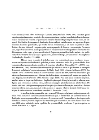 S A B E R E S

S O B R E

A

C I D A D E

vários autores (Sassen, 1991; Mollenkopf e Castells, 1992; Marcuse, 1989 e 1997) assinalam que as
transformações da estrutura produtiva das economias urbanas estariam levando à dualização da estrutura de classes da fase fordista. O que se daria em razão da exacerbação da polarização social, em termos da distribuição da riqueza e da dualização do mercado de trabalho, entre um segmento de profissionais altamente qualificados, que recebe elevada remuneração, e um vasto conjunto de trabalhadores do setor informal, composto pelos serviços pessoais, de limpeza e manutenção. Por outro
lado, segundo esses autores, os antigos conflitos de classes são substituídos por tensões fundadas nas
diferenças de etnia, raça e gênero, em virtude da fragmentação das identidades sociais e do multiculturalismo reinante nessas cidades, o que as torna, ao mesmo tempo, crescentemente duais e plurais
(Mollenkopf e Castells, 1992:414).
Há um outro conjunto de trabalhos que vem confrontando essas conclusões concernentes aos impactos dualizadores da globalização sobre a estrutura social das grandes cidades. Esse
conjunto se baseia em resultados empíricos de pesquisas sobre Paris (Preteceillle,1994 e 1995), Londres (Hamnett, 1995) e mesmo sobre metrópoles que não estão entre as que formam o “triângulo
de ouro da globalização”, como são os casos de Madri (Leal, 2000) e Atenas (Maloutas, 1995). Em
trabalho sobre a metrópole do Rio de Janeiro durante a década de 1980, também constatamos que
não se verificava empiricamente a hipótese da dualização da estrutura social, mesmo no quadro da
crise daquele período (Ribeiro, 1996; Ribeiro e Lago, 2000). Para além desse confronto empírico,
o debate sobre os impactos dualizadores da globalização engaja divergências teóricas sobre os paradigmas que orientam as análises, isto é, sobre as concepções pós-industriais ou pós-fordistas. De
acordo com essas concepções são propostas interpretações das transformações produtivas e de seus
impactos sobre a sociedade, nas quais estão ausentes os aspectos relativos à matriz histórica da formação de cada sociedade, como bem assinalou E. Preteceille (1994).
A atualização da nossa análise para os anos 1980, agora relativa ao conjunto das metrópoles, revela indícios de transformações nas tendências que, se não revelam um claro movimento de
dualização, apontam para mudanças relevantes da estrutura social. Essas mudanças têm importância
na reflexão sobre os possíveis impactos das transformações econômicas, em curso desde o início dos
anos 1990, sobre a dinâmica social e política das grandes cidades brasileiras. O que transparece na
leitura do Gráfico 1, a seguir.
93

 