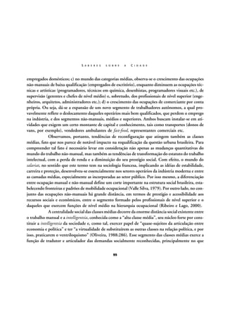 S A B E R E S

S O B R E

A

C I D A D E

empregados domésticos; c) no mundo das categorias médias, observa-se o crescimento das ocupações
não-manuais de baixa qualificação (empregados de escritório), enquanto diminuem as ocupações técnicas e artísticas (programadores, técnicos em química, desenhistas, programadores visuais etc.), de
supervisão (gerentes e chefes de nível médio) e, sobretudo, dos profissionais de nível superior (engenheiros, arquitetos, administradores etc.); d) o crescimento das ocupações de comerciante por conta
própria. Ou seja, dá-se a expansão de um novo segmento de trabalhadores autônomos, a qual provavelmente reflete o deslocamento daqueles operários mais bem qualificados, que perdem o emprego
na indústria, e dos segmentos não-manuais, médios e superiores. Ambos buscam instalar-se em atividades que exigem um certo montante de capital e conhecimento, tais como transportes (donos de
vans, por exemplo), vendedores ambulantes de fast-food, representantes comerciais etc.
Observamos, portanto, tendências de reconfiguração que atingem também as classes
médias, fato que nos parece de notável impacto na requalificação da questão urbana brasileira. Para
compreender tal fato é necessário levar em consideração não apenas as mudanças quantitativas do
mundo do trabalho não-manual, mas também as tendências de transformação do estatuto do trabalho
intelectual, com a perda de renda e a diminuição do seu prestígio social. Com efeito, o mundo do
salariat, no sentido que este termo tem na sociologia francesa, implicando as idéias de estabilidade,
carreira e proteção, desenvolveu-se essencialmente nos setores operários da indústria moderna e entre
as camadas médias, especialmente as incorporadas ao setor público. Por isso mesmo, a diferenciação
entre ocupação manual e não-manual define um corte importante na estrutura social brasileira, estabelecendo fronteiras e padrões de mobilidade ocupacional (Valle Silva, 1979). Por outro lado, no conjunto das ocupações não-manuais há grande distância, em termos de prestígio e acessibilidade aos
recursos sociais e econômicos, entre o segmento formado pelos profissionais de nível superior e o
daqueles que exercem funções de nível médio na hierarquia ocupacional (Ribeiro e Lago, 2000).
A centralidade social das classes médias decorre da enorme distância social existente entre
o trabalho manual e a intelligentsia, conhecida como a “alta classe média”, seu núcleo forte por constituir a intelligentsia da sociedade e, como tal, exercer papel de “quase-sujeitos da articulação entre
economia e política” e ter “a virtualidade de substituírem as outras classes na relação política, e por
isso, praticarem o ventriloquismo” (Oliveira, 1988:286). Esse segmento das classes médias exerce a
função de tradutor e articulador das demandas socialmente reconhecidas, principalmente no que
95

 
