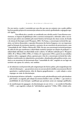 C I D A D E :

H I S T Ó R I A

E

D E S A F I O S

Por este motivo, o poder é controlado por uma elite que atua em conjunto com o poder público
local nos grandes projetos de reestruturação urbana na área central, aprofundando a segregação espacial vigente.
Esta reflexão deve, contudo, ser considerada com a devida cautela. Como dissemos anteriormente, os impactos da globalização sobre a estrutura socioespacial e, sobretudo, sobre o seu sistema de ação coletiva são mediados pela matriz histórica da formação das classes sociais, do Estado
e do sistema de hierarquia social (Wacquant, 2001). Na França, a concentração territorial dos operários, em bairros distanciados e separados fisicamente dos bairros burgueses, teve um importante
papel na formação do movimento operário e, portanto, da sua consciência de pertencimento a uma
“comunidade de vida” (Dubet e Martuccelli, 1998). Ou seja, essa concentração territorial participou
da cadeia de elos que transformou a objetividade econômica (posição nas relações de produção) e a
subjetividade individual, em objetividade social e coletiva. As reflexões realizadas por L. Wacquant
(2001), W. J. Wilson (1990 e 1996), e F. Dubet e D. Lapeyronnie (1992), a partir de seus trabalhos
empíricos sobre a segregação urbana, apontam para o fato de a concentração territorial dos trabalhadores transformados em subproletários, precarizados e abandonados pelas políticas sociais, constituir-se em mecanismo de desconstrução dessa “comunidade de vida”, surgindo em seu lugar um
território não apenas da carência, mas também:
a) do isolamento social promovido pela estigmatização dos bairros pobres, pela marginalização das
redes de informações — que permitem entrar em um mercado de trabalho crescentemente flexível
quantitativa e qualitativamente, além de disperso geograficamente — e pela vedação a certos
empregos em razão da discriminação;
b) da destituição do bairro e da família — na primeira escala, pela desertificação social e pelo abandono
pelo Estado e, na segunda, pela redução da estrutura familiar à mãe e aos filhos —, que estreita as
possibilidades de uma formação e qualificação que permitam acesso aos empregos qualificados;
c) da transformação da segregação e da discriminação em um habitus — no sentido de Bourdieu
(1993) — que engendra a adoção do “individualismo agnóstico” (Velho, 1996), voltado exclu98

 