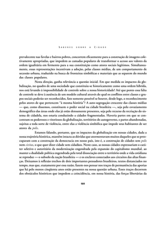 S A B E R E S

S O B R E

A

C I D A D E

prevalecente nas favelas e bairros pobres, concorrem eficazmente para a construção de imagens coletivamente apropriadas, que impedem as camadas populares de transformar o acesso aos valores da
ordem igualitária em fermento para a sua constituição como atores sociais legítimos. Simultaneamente, essas representações incentivam a adoção, pelas classes médias, de um comportamento de
secessão urbana, traduzido na busca de fronteiras simbólicas e materiais que as separem do mundo
das classes populares.
Nesta direção, ganha relevância a questão inicial. Em que medida os impactos da globalização, no quadro de uma sociedade que constituiu-se historicamente como uma ordem híbrida,
nos está levando à impossibilidade de controle sobre a nossa historicidade? Até que ponto essa falta
de controle se deve à ausência de um modelo cultural através do qual os conflitos entre classes e grupos sociais poderão ser reconhecidos, fato somente possível se houver, desde logo, o reconhecimento
pelos atores de que pertencem “à mesma história”? A auto-segregação crescente das classes médias
— que, como dissemos, constituem o poder social na cidade brasileira —, seja pelo esvaziamento
demográfico das áreas onde elas já estão densamente presentes, seja pelo recurso da recriação do sistema de cidadela, nos estaria conduzindo a cidades fragmentadas. Haveria partes em que se concentram os poderosos e vitoriosos da globalização, territórios do autogoverno, e partes abandonadas,
sujeitas a toda sorte de violência, entre elas a violência simbólica que impede seus habitantes de ser
atores da polis.
Estamos falando, portanto, que os impactos da globalização em nossas cidades, dada a
nossa trajetória histórica, mantêm intacta as dúvidas que atormentavam muitos daqueles que se preocuparam com a construção da democracia em nosso país, isto é, a construção de cidades sem polis
nem civitas, o que quer dizer cidade sem cidadãos. Neste caso, as nossas cidades expressariam o caráter seletivo e autoritário da modernização engendrada pela expansão do capitalismo mundial, ao
manter a dualidade política engendrada pela total dissociação entre o território onde a vida cotidiana
se reproduz — o subsolo da nação brasileira — e os enclaves conectados aos circuitos das altas finanças. Deixamos à reflexão trechos de dois importantes pensadores brasileiros, textos distanciados no
tempo, mas que, exatamente por essa razão, fazem-nos pensar nos traços de permanência das aporias
que há pelo menos cinqüenta anos estão presentes na nossa questão urbana. Esses traços decorrem
dos obstáculos históricos que impedem a coincidência, em nossa história, das forças libertárias da
101

 