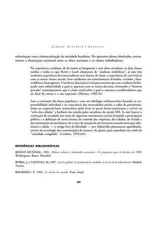 C I D A D E :

H I S T Ó R I A

E

D E S A F I O S

urbanização com a democratização da sociedade brasileira. No epicentro desses obstáculos, encontramos a dissociação estrutural entre as elites nacionais e as classes trabalhadoras.
Na experiência cotidiana, de há muito as burguesias e seus altos correlatos, as altas classes
médias e todos os que Reich e Lasch chamaram de “analistas simbólicos”, já não têm
nenhuma experiência de transcenderem seus limites de classe, a experiência de convivência
com as outras classes sociais. Seus cotidianos são extremamente fechados, cerrados, claustrofóbicos, homogêneos. Uma breve descrição servirá para mostrar que esse cotidiano foi forjando uma subjetividade a qual se aparenta com as outras descritas, formando o “homem
privado” contemporâneo, que é a base social sobre a qual se sustenta o neoliberalismo; que
no final de contas é a sua expressão (Oliveira, 1999:70).
Sem a reativação das bases populares e sem um ideologia antiburocrática baseada na responsabilidade individual e na consciência das necessidades sociais, o salto do patrimonialismo ao corporativismo tecnocrático pode levar os povos latino-americanos a reviver na
“selva das cidades” a barbárie tão temida pelos socialistas do século XIX. Se não houver a
reativação da sociedade por meio de vigorosos movimentos sociais forçando a participação
política e a definição de novas formas de controle das empresas, das cidades, do Estado e
das instituições sociais básicas, há o risco da criação de um horroroso mundo novo que substituirá a cidade — o antigo foro da liberdade — por Alphavilles plenamente aparelhados,
através da tecnologia das comunicações de massas e da apatia, para reproduzir um estilo de
“sociedade congelada” (Cardoso, 1970:163).

REFERÊNCIAS BIBLIOGRÁFICAS

BANCO MUNDIAL. 1991. Política urbana y desarrollo economico. Un programa para el decenio de 1990.
Washington, Banco Mundial.
BORJA, J. e CASTELLS, M. 1997. Local y global. La gestión de las ciudades en la era de la información. Madrid,
Taurus.
BOURDIEU, P. 1993. La misère du monde. Paris, Seuil.
102

 