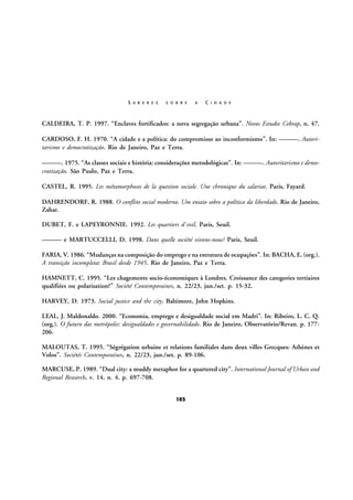 S A B E R E S

S O B R E

A

C I D A D E

CALDEIRA, T. P. 1997. “Enclaves fortificados: a nova segregação urbana”. Novos Estudos Cebrap, n. 47.
CARDOSO, F. H. 1970. “A cidade e a política: do compromisso ao inconformismo”. In: ———. Autoritarismo e democratização. Rio de Janeiro, Paz e Terra.
———. 1975. “As classes sociais e história: considerações metodológicas”. In: ———. Autoritarismo e democratização. São Paulo, Paz e Terra.
CASTEL, R. 1995. Les métamorphoses de la question sociale. Une chronique du salariat. Paris, Fayard.
DAHRENDORF, R. 1988. O conflito social moderno. Um ensaio sobre a política da liberdade. Rio de Janeiro,
Zahar.
DUBET, F. e LAPEYRONNIE. 1992. Les quartiers d´exil. Paris, Seuil.
——— e MARTUCCELLI, D. 1998. Dans quelle société vivons-nous? Paris, Seuil.
FARIA, V. 1986. “Mudanças na composição do emprego e na estrutura de ocupações”. In: BACHA, E. (org.).
A transição incompleta: Brasil desde 1945. Rio de Janeiro, Paz e Terra.
HAMNETT, C. 1995. “Les chagements socio-économiques à Londres. Croissance des categories tertiaires
qualifiées ou polarisation?” Société Contemporaines, n. 22/23, jun./set. p. 15-32.
HARVEY, D. 1973. Social justice and the city. Baltimore, John Hopkins.
LEAL, J. Maldonaldo. 2000. “Economia, emprego e desigualdade social em Madri”. In: Ribeiro, L. C. Q.
(org.). O futuro das metrópoles: desigualdades e governabilidade. Rio de Janeiro, Observatório/Revan. p. 177206.
MALOUTAS, T. 1995. “Ségrégation urbaine et relations familiales dans deux villes Grecques: Athènes et
Volos”. Sociétés Contemporaines, n. 22/23, jun./set. p. 89-106.
MARCUSE, P. 1989. “Dual city: a muddy metaphor for a quartered city”. International Journal of Urban and
Regional Research, v. 14, n. 4. p. 697-708.
103

 