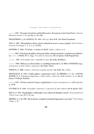 C I D A D E :

H I S T Ó R I A

E

D E S A F I O S

———. 1997. “The guetto of exclusion and fortified enclave. New patterns in the United States”. American
Behavioral Scientist, v. 41, nov./dec. p. 311-326.
MOLLENKOPF, J. & CASTELLS, M. 1992. Dual city. Nova York, The Russel Foundation.
NUN, J. 1969. “Sobrepoblación relativa, ejército industrial de reserva y massa marginal”. Revista Latinoamericana de Sociologia, v. 5, n. 2. p. 178-236.
OLIVEIRA, F. 1982. “O Estado e o urbano no Brasil”. Espaço e Debates, n. 6.
———. 1999. “Privatização do público, destituição da fala e anulação da política: o totalitarismo neoliberal”.
In: ——— e PAOLI, M. C. (org.). Os sentidos da democracia. Rio de Janeiro, Nedic/Fapesp/Vozes.
——— . 1987. O elo perdido: classe e identidade de classe. São Paulo, Brasiliense.
——— . 1988. “Medusa ou as classes médias e a consolidação democrática”. In: REIS e O’DONNEL (org.).
A democracia no Brasil: dilemas e perspectivas. São Paulo, Vértice.
PERALVA, A. 2000. Violência e democracia: paradoxo brasileiro. São Paulo, Paz e Terra.
PRETECEILLE, E. 1994. “Cidades globais e segmentação social”. In: RIBEIRO, L. C. Q. e SANTOS
JÚNIOR, O. A. Globalização, fragmentação e reforma urbana: o futuro das cidades brasileiras na crise. Rio de
Janeiro, Civilização Brasileira.
———. 1995. “Division sociale de l’espace et globalisation. Sociétés Contemporaines, n. 22/23, jun./set.
p. 33-68.
PUTNAM, R. D. 1993. Comunidade e democracia. A experiência da Itália moderna. Rio de Janeiro, FGV.
REIS, E. P. 1995. “Desigualdade e solidariedade. Uma releitura do familismo amoral”. Revista Brasileira de
Ciências Sociais, ano 10, n. 29, out.
RIBEIRO, L. C. Q. 1996. “Rio de Janeiro: exemplo de metrópole fragmentada e sem rumo?”. Novos Estudos
Cebrap, n. 45.
104

 