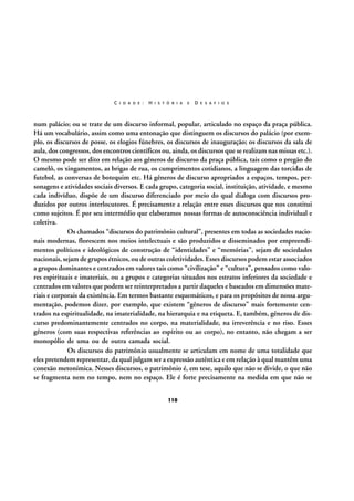 C I D A D E :

H I S T Ó R I A

E

D E S A F I O S

num palácio; ou se trate de um discurso informal, popular, articulado no espaço da praça pública.
Há um vocabulário, assim como uma entonação que distinguem os discursos do palácio (por exemplo, os discursos de posse, os elogios fúnebres, os discursos de inauguração; os discursos da sala de
aula, dos congressos, dos encontros científicos ou, ainda, os discursos que se realizam nas missas etc.).
O mesmo pode ser dito em relação aos gêneros de discurso da praça pública, tais como o pregão do
camelô, os xingamentos, as brigas de rua, os cumprimentos cotidianos, a linguagem das torcidas de
futebol, as conversas de botequim etc. Há gêneros de discurso apropriados a espaços, tempos, personagens e atividades sociais diversos. E cada grupo, categoria social, instituição, atividade, e mesmo
cada indivíduo, dispõe de um discurso diferenciado por meio do qual dialoga com discursos produzidos por outros interlocutores. É precisamente a relação entre esses discursos que nos constitui
como sujeitos. É por seu intermédio que elaboramos nossas formas de autoconsciência individual e
coletiva.
Os chamados “discursos do patrimônio cultural”, presentes em todas as sociedades nacionais modernas, florescem nos meios intelectuais e são produzidos e disseminados por empreendimentos políticos e ideológicos de construção de “identidades” e “memórias”, sejam de sociedades
nacionais, sejam de grupos étnicos, ou de outras coletividades. Esses discursos podem estar associados
a grupos dominantes e centrados em valores tais como “civilização” e “cultura”, pensados como valores espirituais e imateriais, ou a grupos e categorias situados nos estratos inferiores da sociedade e
centrados em valores que podem ser reinterpretados a partir daqueles e baseados em dimensões materiais e corporais da existência. Em termos bastante esquemáticos, e para os propósitos de nossa argumentação, podemos dizer, por exemplo, que existem “gêneros de discurso” mais fortemente centrados na espiritualidade, na imaterialidade, na hierarquia e na etiqueta. E, também, gêneros de discurso predominantemente centrados no corpo, na materialidade, na irreverência e no riso. Esses
gêneros (com suas respectivas referências ao espírito ou ao corpo), no entanto, não chegam a ser
monopólio de uma ou de outra camada social.
Os discursos do patrimônio usualmente se articulam em nome de uma totalidade que
eles pretendem representar, da qual julgam ser a expressão autêntica e em relação à qual mantêm uma
conexão metonímica. Nesses discursos, o patrimônio é, em tese, aquilo que não se divide, o que não
se fragmenta nem no tempo, nem no espaço. Ele é forte precisamente na medida em que não se
110

 