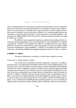 C I D A D E :

H I S T Ó R I A

E

D E S A F I O S

sobre a sociedade. Quando me refiro, portanto, aos discursos do patrimônio, estou na verdade referindo-me ao conjunto de concepções de patrimônio, às concepções de tempo, espaço, subjetividade etc. Em outras palavras, na medida em que o pensamento não é anterior às palavras, frases e
nem mesmo à entonação com que escrevemos ou falamos, ele é estruturado pelos discursos que
enunciamos. A noção de “gênero de discurso” é aqui usada não em seu sentido formalista, e sim,
nas palavras de Mikhail Bakhtin (1981:28), como um “campo de percepção valorizada, um modo
de representar o mundo”.
Meu objetivo é trazer a sugestão de interpretar os modernos discursos do patrimônio cultural como narrativas organizadas ora em torno do princípio da “monumentalidade”, ora segundo
o princípio do “cotidiano”. Esses princípios são usados em estratégias discursivas que se opõem,
podendo coexistir em uma mesma narrativa. Antes de prosseguir, no entanto, devo explicar melhor
o que estou entendendo por “monumentalidade” e “cotidiano”, uma oposição que elaborei com base
numa outra, construída por Bakhtin para distinguir dois gêneros narrativos: a épica e o romance.
O BRONZE E A ARGILA

Três pontos fundamentais caracterizam a narrativa épica, segundo esse autor:
1) Seu tema é o passado histórico nacional.
É um mundo feito de fundadores, de heróis considerados os primeiros e os melhores,
que deram início a uma determinada coletividade nacional. Mas o ponto fundamental não é precisamente o tema, e sim o fato de que nas narrativas épicas o mundo representado é transferido para
o passado. Esse mundo é congelado no passado. A posição do autor é aquela de alguém que fala de
um passado que é inacessível, com a atitude reverente de um descendente. Está longe de ser o discurso de um autor contemporâneo que se dirige a leitores contemporâneos. Entre esse passado e o
autor fica a tradição. O passado é, portanto, narrado com base no que é transmitido por essa tradição, e não com base na experiência pessoal. Esse passado absoluto da narrativa épica é a fonte e
o começo de tudo o que acontece posteriormente. É na verdade a memória (transmitida pela tradição), e não o conhecimento (possibilitado pela experiência pessoal), que serve como fonte do
impulso criador. Esse passado é sagrado, absoluto, jamais é submetido a um ponto de vista relativo.
112

 
