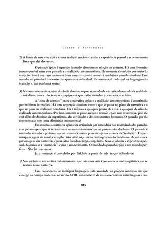 C I D A D E

E

P A T R I M Ô N I O

2) A fonte da narrativa épica é uma tradição nacional, e não a experiência pessoal e o pensamento
livre que daí decorrem.
O passado épico é separado de modo absoluto em relação ao presente. Há uma fronteira
intransponível entre esse passado e a realidade contemporânea. Ele somente é revelado por meio da
tradição. Esse é um traço imanente dessa narrativa, assim como o é também o passado absoluto. Esse
mundo do passado é inacessível à experiência individual. Ele somente é traduzível na linguagem da
tradição e em nenhuma outra.
3) Nas narrativas épicas, uma distância absoluta separa o mundo da narrativa do mundo da realidade
cotidiana, isto é, do tempo e espaço em que estão situados o narrador e o leitor.
A “zona de contato” entre a narrativa épica e a realidade contemporânea é constituída
por mínimas interações. Há uma separação absoluta entre o que se passa no plano da narrativa e o
que se passa na realidade cotidiana. Ela é infensa a qualquer ponto de vista, a qualquer desafio da
realidade contemporânea. Por isso, somente se pode aceitar o mundo épico com reverência, pois ele
está além do domínio da experiência, das atividades e dos sentimentos humanos. O passado por ela
representado tem uma dimensão monumental.
Em resumo, a narrativa épica está articulada por uma idéia não relativizada do passado,
e os personagens que aí se movem e os acontecimentos que se passam são absolutos. O passado é
um todo acabado e perfeito, que se comunica com o presente apenas através da “tradição”. Os personagens agem de modo exemplar, não estão sujeitos às contingências do cotidiano. Os eventos e
personagens das narrativas épicas estão fora do tempo, congelados. Não se valoriza a experiência pessoal. Valoriza-se a “memória”, e não o conhecimento. O mundo do passado épico é um mundo perfeito. Não há incertezas.
Já o romance é concebido por Bakhtin a partir de três traços definidores:
1) Seu estilo tem um caráter tridimensional, que está associado à consciência multilingüística que se
realiza nessa narrativa.
Essa consciência de múltiplas linguagens está associada ao próprio contexto em que
emerge na Europa moderna, no século XVIII, um contexto de intensos contatos entre línguas e cul113

 