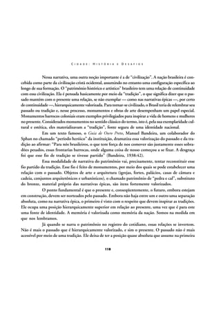 C I D A D E :

H I S T Ó R I A

E

D E S A F I O S

Nessa narrativa, uma outra noção importante é a de “civilização”. A nação brasileira é concebida como parte da civilização cristã ocidental, assumindo no entanto uma configuração específica ao
longo de sua formação. O “patrimônio histórico e artístico” brasileiro tem uma relação de continuidade
com essa civilização. Ela é pensada basicamente por meio da “tradição”, o que significa dizer que o passado mantém com o presente uma relação, se não exemplar — como nas narrativas épicas —, por certo
de continuidade —, hierarquicamente valorizada. Para tornar-se civilizado, o Brasil teria de relembrar seu
passado ou tradição e, nesse processo, monumentos e obras de arte desempenham um papel especial.
Monumentos barrocos coloniais eram exemplos privilegiados para inspirar a vida de homens e mulheres
no presente. Considerados monumentos no sentido clássico do termo, isto é, pela sua exemplaridade cultural e estética, eles materializavam a “tradição”, fonte segura de uma identidade nacional.
Em um texto famoso, o Guia de Ouro Preto, Manuel Bandeira, um colaborador do
Sphan no chamado “período heróico” da instituição, dramatiza essa valorização do passado e da tradição ao afirmar: “Para nós brasileiros, o que tem força de nos comover são justamente esses sobradões pesados, essas frontarias barrocas, onde alguma coisa de nosso começou a se fixar. A desgraça
foi que esse fio de tradição se tivesse partido” (Bandeira, 1938:42).
Essa modalidade de narrativa do patrimônio vai, precisamente, tentar reconstituir esse
fio partido da tradição. Esse fio é feito de monumentos, por meio dos quais se pode estabelecer uma
relação com o passado. Objetos de arte e arquitetura (igrejas, fortes, palácios, casas de câmara e
cadeia, conjuntos arquitetônicos e urbanísticos), o chamado patrimônio de “pedra e cal”, substituto
do bronze, material próprio das narrativas épicas, são itens fortemente valorizados.
O ponto fundamental é que o presente e, conseqüentemente, o futuro, embora estejam
em construção, devem ser norteados pelo passado. Embora não haja entre um e outro uma separação
absoluta, como na narrativa épica, o primeiro é visto com o respeito que devem inspirar as tradições.
Ele ocupa uma posição hierarquicamente superior em relação ao presente, uma vez que é para este
uma fonte de identidade. A memória é valorizada como memória da nação. Somos na medida em
que nos lembramos.
Já quando se narra o patrimônio no registro do cotidiano, essas relações se invertem.
Não é mais o passado que é hierarquicamente valorizado, e sim o presente. O passado não é mais
acessível por meio de uma tradição. Ele deixa de ter a posição quase absoluta que assume na primeira
118

 