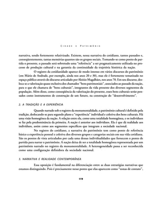 C I D A D E

E

P A T R I M Ô N I O

narrativa, sendo fortemente relativizado. Existem, nessa narrativa do cotidiano, tantos passados e,
conseqüentemente, tantas memórias quantos são os grupos sociais. Tomando-se como ponto de partida o presente, o passado será sobretudo uma “referência” a ser pragmaticamente utilizada no processo de produção cultural e na garantia da continuidade da trajetória histórica da nação.
O registro da cotidianidade aparece de modo intenso em vários discursos do patrimônio
(em Mário de Andrade, por exemplo, ainda nos anos 20 e 30), mas ele é fortemente tematizado no
espaço público através do discurso articulado por Aloísio Magalhães, nos anos 70. Em seu discurso, desloca-se a valorização quase exclusiva dos chamados “bens patrimoniais”, associados ao passado da nação,
para o que ele chamava de “bens culturais”, integrantes da vida presente dos diversos segmentos da
população. Além disso, como conseqüência da valorização do presente, esses bens culturais serão pensados como instrumentos de construção de um futuro, na construção do “desenvolvimento”.
2. A TRADIÇÃO E A EXPERIÊNCIA

Quando narrado sob o registro da monumentalidade, o patrimônio cultural é definido pela
tradição, deslocando-se para segundo plano a “experiência” individual e coletiva dos bens culturais. Há
uma visão homogênea da nação. A relação entre ela, como uma totalidade homogênea, e os indivíduos
se faz pela predominância da primeira. A nação é anterior aos indivíduos. Ela é que dá realidade aos
indivíduos, assim como aos segmentos específicos que integram a sociedade nacional.
No registro do cotidiano, a narrativa do patrimônio tem como ponto de referência
básico a experiência pessoal e coletiva dos diversos grupos e categorias sociais em sua vida cotidiana.
São os pontos de vista articulados por cada uma dessas individualidades que fornecem o ponto de
partida para narrar o patrimônio. A nação deixa de ser a totalidade homogênea representada por um
patrimônio narrado no registro da monumentalidade. A heterogeneidade passa a ser reconhecida
como uma configuração definidora da sociedade nacional.
3. NARRATIVA E REALIDADE CONTEMPORÂNEA

Essa oposição é fundamental na diferenciação entre as duas estratégias narrativas que
estamos distinguindo. Pois é precisamente nesse ponto que elas aparecem como “zonas de contato”,
119

 