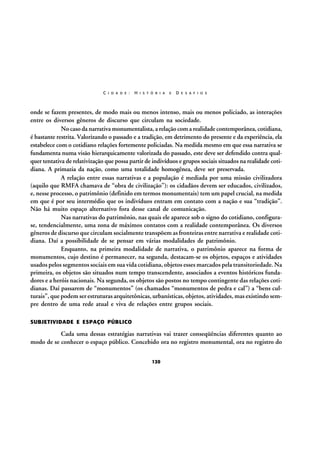 C I D A D E :

H I S T Ó R I A

E

D E S A F I O S

onde se fazem presentes, de modo mais ou menos intenso, mais ou menos policiado, as interações
entre os diversos gêneros de discurso que circulam na sociedade.
No caso da narrativa monumentalista, a relação com a realidade contemporânea, cotidiana,
é bastante restrita. Valorizando o passado e a tradição, em detrimento do presente e da experiência, ela
estabelece com o cotidiano relações fortemente policiadas. Na medida mesmo em que essa narrativa se
fundamenta numa visão hierarquicamente valorizada do passado, este deve ser defendido contra qualquer tentativa de relativização que possa partir de indivíduos e grupos sociais situados na realidade cotidiana. A primazia da nação, como uma totalidade homogênea, deve ser preservada.
A relação entre essas narrativas e a população é mediada por uma missão civilizadora
(aquilo que RMFA chamava de “obra de civilização”): os cidadãos devem ser educados, civilizados,
e, nesse processo, o patrimônio (definido em termos monumentais) tem um papel crucial, na medida
em que é por seu intermédio que os indivíduos entram em contato com a nação e sua “tradição”.
Não há muito espaço alternativo fora desse canal de comunicação.
Nas narrativas do patrimônio, nas quais ele aparece sob o signo do cotidiano, configurase, tendencialmente, uma zona de máximos contatos com a realidade contemporânea. Os diversos
gêneros de discurso que circulam socialmente transpõem as fronteiras entre narrativa e realidade cotidiana. Daí a possibilidade de se pensar em várias modalidades de patrimônio.
Enquanto, na primeira modalidade de narrativa, o patrimônio aparece na forma de
monumentos, cujo destino é permanecer, na segunda, destacam-se os objetos, espaços e atividades
usados pelos segmentos sociais em sua vida cotidiana, objetos esses marcados pela transitoriedade. Na
primeira, os objetos são situados num tempo transcendente, associados a eventos históricos fundadores e a heróis nacionais. Na segunda, os objetos são postos no tempo contingente das relações cotidianas. Daí passarem de “monumentos” (os chamados “monumentos de pedra e cal”) a “bens culturais”, que podem ser estruturas arquitetônicas, urbanísticas, objetos, atividades, mas existindo sempre dentro de uma rede atual e viva de relações entre grupos sociais.
SUBJETIVIDADE E ESPAÇO PÚBLICO

Cada uma dessas estratégias narrativas vai trazer conseqüências diferentes quanto ao
modo de se conhecer o espaço público. Concebido ora no registro monumental, ora no registro do
120

 