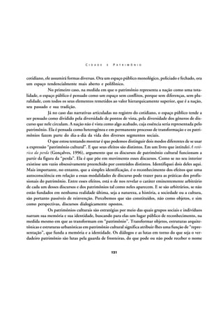 C I D A D E

E

P A T R I M Ô N I O

cotidiano, ele assumirá formas diversas. Ora um espaço público monológico, policiado e fechado, ora
um espaço tendencialmente mais aberto e polifônico.
No primeiro caso, na medida em que o patrimônio representa a nação como uma totalidade, o espaço público é pensado como um espaço sem conflitos, porque sem diferenças, sem pluralidade, com todos os seus elementos remetidos ao valor hierarquicamente superior, que é a nação,
seu passado e sua tradição.
Já no caso das narrativas articuladas no registro do cotidiano, o espaço público tende a
ser pensado como dividido pela diversidade de pontos de vista, pela diversidade dos gêneros de discurso que nele circulam. A nação não é vista como algo acabado, cuja essência seria representada pelo
patrimônio. Ela é pensada como heterogênea e em permanente processo de transformação e os patrimônios fazem parte do dia-a-dia da vida dos diversos segmentos sociais.
O que estou tentando mostrar é que podemos distinguir dois modos diferentes de se usar
a expressão “patrimônio cultural”. E que seus efeitos são distintos. Em um livro que intitulei A retórica da perda (Gonçalves, 1996), argumento que os discursos de patrimônio cultural funcionam a
partir da figura da “perda”. Ela é que põe em movimento esses discursos. Como se no seu interior
existisse um vazio obsessivamente preenchido por conteúdos distintos. Identifiquei dois deles aqui.
Mais importante, no entanto, que a simples identificação, é o reconhecimento dos efeitos que uma
autoconsciência em relação a essas modalidades de discurso pode trazer para as práticas dos profissionais do patrimônio. Entre esses efeitos, está o de nos revelar o caráter eminentemente arbitrário
de cada um desses discursos e dos patrimônios tal como neles aparecem. E se são arbitrários, se não
estão fundados em nenhuma realidade última, seja a natureza, a história, a sociedade ou a cultura,
são portanto passíveis de reinvenção. Percebemos que são constituídos, não como objetos, e sim
como perspectivas, discursos dialogicamente opostos.
Os patrimônios culturais são estratégias por meio das quais grupos sociais e indivíduos
narram sua memória e sua identidade, buscando para elas um lugar público de reconhecimento, na
medida mesmo em que as transformam em “patrimônio”. Transformar objetos, estruturas arquitetônicas e estruturas urbanísticas em patrimônio cultural significa atribuir-lhes uma função de “representação”, que funda a memória e a identidade. Os diálogos e as lutas em torno do que seja o verdadeiro patrimônio são lutas pela guarda de fronteiras, do que pode ou não pode receber o nome
121

 