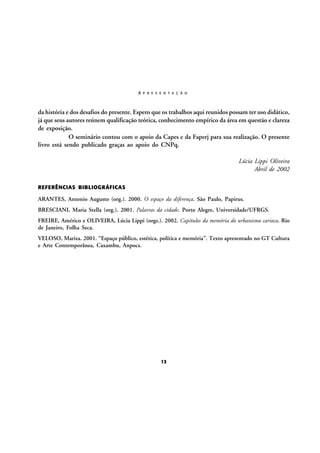 A P R E S E N T A Ç Ã O

da história e dos desafios do presente. Espero que os trabalhos aqui reunidos possam ter uso didático,
já que seus autores reúnem qualificação teórica, conhecimento empírico da área em questão e clareza
de exposição.
O seminário contou com o apoio da Capes e da Faperj para sua realização. O presente
livro está sendo publicado graças ao apoio do CNPq.
Lúcia Lippi Oliveira
Abril de 2002
REFERÊNCIAS BIBLIOGRÁFICAS

ARANTES, Antonio Augusto (org.). 2000. O espaço da diferença. São Paulo, Papirus.
BRESCIANI, Maria Stella (org.). 2001. Palavras da cidade. Porto Alegre, Universidade/UFRGS.
FREIRE, Américo e OLIVEIRA, Lúcia Lippi (orgs.). 2002. Capítulos da memória do urbanismo carioca. Rio
de Janeiro, Folha Seca.
VELOSO, Mariza. 2001. “Espaço público, estética, política e memória”. Texto apresentado no GT Cultura
e Arte Contemporânea, Caxambu, Anpocs.

13

 