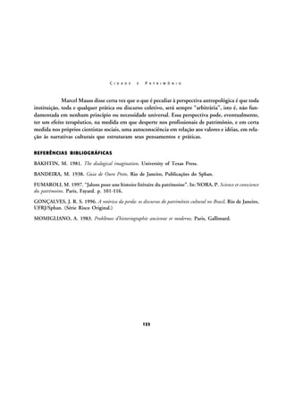 C I D A D E

E

P A T R I M Ô N I O

Marcel Mauss disse certa vez que o que é peculiar à perspectiva antropológica é que toda
instituição, toda e qualquer prática ou discurso coletivo, será sempre “arbitrária”, isto é, não fundamentada em nenhum princípio ou necessidade universal. Essa perspectiva pode, eventualmente,
ter um efeito terapêutico, na medida em que desperte nos profissionais de patrimônio, e em certa
medida nos próprios cientistas sociais, uma autoconsciência em relação aos valores e idéias, em relação às narrativas culturais que estruturam seus pensamentos e práticas.
REFERÊNCIAS BIBLIOGRÁFICAS

BAKHTIN, M. 1981. The dialogical imagination. University of Texas Press.
BANDEIRA, M. 1938. Guia de Ouro Preto. Rio de Janeiro, Publicações do Sphan.
FUMAROLI, M. 1997. “Jalons pour une histoire litéraire du patrimoine”. In: NORA, P. Science et conscience
du patrimoine. Paris, Fayard. p. 101-116.
GONÇALVES, J. R. S. 1996. A retórica da perda: os discursos do patrimônio cultural no Brasil. Rio de Janeiro,
UFRJ/Sphan. (Série Risco Original.)
MOMIGLIANO, A. 1983. Problèmes d’historiographie ancienne et moderne. Paris, Gallimard.

123

 