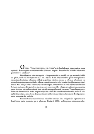 O

“CIDADES MINEIRAS E O IPHAN” será abordado aqui observando-se o que
apresenta de abrangente e comprometedor diante da proposta do seminário “Cidade: urbanismo,
patrimônio e cidadania”.
Considera-se o tema abrangente e comprometedor na medida em que a atuação inicial
do Iphan, desde sua fundação em 1937 até a década de 60, selecionando o que e como preservar
nas cidades brasileiras, influencia até hoje as políticas públicas, no que se refere ao urbanismo, e o
entendimento que as comunidades urbanas e os cidadãos têm sobre o valor das cidades como patrimônio. Essa atuação leva à valorização das cidades pela uniformidade de seus aspectos estilísticos e
fortalece o discurso dos que vêem seus interesses comprometidos pela preservação urbana, aqueles a
quem interessa a transformação de áreas históricas em produtos de consumo. Tais enfoques prevalecem em detrimento de outras propostas que têm como alvo trabalhar essas áreas do ponto de vista
da história urbana, como fontes de conhecimento e identidades, independentemente de julgamentos
sobre a estética dos imóveis.
Foi usando as cidades mineiras, buscando construir uma imagem que representasse o
Brasil como nação moderna, que o Iphan, na década de 1930 e ao longo dos trinta anos subseTEMA

125

 